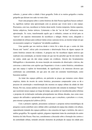 109 
culturais...), pensar sobre a cidade é fazer geografia. Estão aí os muitos geógrafos e muitas geógrafas que deixam isso cada vez mais claro. 
Fazer uma pesquisa sobre o centro histórico de João Pessoa significou buscar conhecê- lo, significou realizar uma aproximação com as pessoas que vivem neste e este espaço. Precisamos, com isso, reconhecer os limites desta tarefa. Limites temporais, limites espaciais, limites subjetivos, limites teóricos. Certamente o fato de “ser de fora” influenciou nessa aproximação. Às vezes, transformando aquilo que é ordinário, comum ou trivial para os “nativos” em aspectos interessantes de reconhecer e indagar. Outras vezes, alargando a necessidade de esforços para conhecer tantas coisas e pessoas novas, ao mesmo tempo em que era necessário cumprir as “exigências” do trabalho acadêmico. 
Uma questão que nos motivou desde o início foi a ideia de que o centro de João Pessoa está “morto”, talvez pelo esvaziamento e deterioração física de alguns espaços do centro histórico estarem tão evidentes. A pesquisa nos fez reconhecer alguns motivos que explicam essa constatação, ao mesmo tempo em que nos fez perceber que há sim muita vida no centro, ainda que ela não esteja sempre em evidência. Através dos levantamentos bibliográficos e documentais, da nossa inserção em momentos de observação e derivas, das conversas e entrevistas com sujeitos que frequentam e vivem o centro histórico, entendemos que este espaço é repleto de historicidade, de significações e de interesses diversos que conformam sua centralidade, em que pese ela estar em constante transformação, como buscamos analisar. 
Ao tratar dos espaços públicos, em particular as praças que tomamos como objeto empírico, dentro do recorte do centro histórico, procuramos compreender como se dá o processo de constituição e transformação dos mesmos no espaço urbano da cidade de João Pessoa. Por isso, nossas análises nos levaram de encontro não somente às mudanças “físicas” que ocorreram nesses espaços ao longo do tempo, que podem ser reconhecidas pelas reformas e propostas de revitalização realizadas principalmente nas últimas décadas, mas como esses espaços são utilizados e apropriados pelas pessoas, que o concebem, o percebem e o vivem, para retomar a proposta de Lefebvre (2012). 
Com o primeiro capítulo, procuramos esclarecer a proposta teórico-metodológica da pesquisa e assim contribuir com o debate sobre a produção do espaço das cidades e do urbano, especialmente tratando dos espaços públicos e dos conceitos de lugar e território, tão caros à análise geográfica. No segundo capítulo, julgamos importante tratar da constituição do centro histórico de João Pessoa. Para isso, consideramos a discussão sobre a formação dos centros e da centralidade urbana, tentando articular elementos da produção do espaço da cidade para  