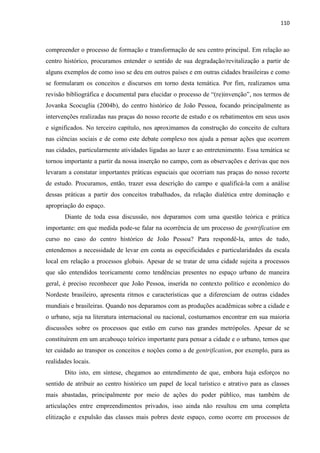 110 
compreender o processo de formação e transformação de seu centro principal. Em relação ao centro histórico, procuramos entender o sentido de sua degradação/revitalização a partir de alguns exemplos de como isso se deu em outros países e em outras cidades brasileiras e como se formularam os conceitos e discursos em torno desta temática. Por fim, realizamos uma revisão bibliográfica e documental para elucidar o processo de “(re)invenção”, nos termos de Jovanka Scocuglia (2004b), do centro histórico de João Pessoa, focando principalmente as intervenções realizadas nas praças do nosso recorte de estudo e os rebatimentos em seus usos e significados. No terceiro capítulo, nos aproximamos da construção do conceito de cultura nas ciências sociais e de como este debate complexo nos ajuda a pensar ações que ocorrem nas cidades, particularmente atividades ligadas ao lazer e ao entretenimento. Essa temática se tornou importante a partir da nossa inserção no campo, com as observações e derivas que nos levaram a constatar importantes práticas espaciais que ocorriam nas praças do nosso recorte de estudo. Procuramos, então, trazer essa descrição do campo e qualificá-la com a análise dessas práticas a partir dos conceitos trabalhados, da relação dialética entre dominação e apropriação do espaço. 
Diante de toda essa discussão, nos deparamos com uma questão teórica e prática importante: em que medida pode-se falar na ocorrência de um processo de gentrification em curso no caso do centro histórico de João Pessoa? Para respondê-la, antes de tudo, entendemos a necessidade de levar em conta as especificidades e particularidades da escala local em relação a processos globais. Apesar de se tratar de uma cidade sujeita a processos que são entendidos teoricamente como tendências presentes no espaço urbano de maneira geral, é preciso reconhecer que João Pessoa, inserida no contexto político e econômico do Nordeste brasileiro, apresenta ritmos e características que a diferenciam de outras cidades mundiais e brasileiras. Quando nos deparamos com as produções acadêmicas sobre a cidade e o urbano, seja na literatura internacional ou nacional, costumamos encontrar em sua maioria discussões sobre os processos que estão em curso nas grandes metrópoles. Apesar de se constituírem em um arcabouço teórico importante para pensar a cidade e o urbano, temos que ter cuidado ao transpor os conceitos e noções como a de gentrification, por exemplo, para as realidades locais. 
Dito isto, em síntese, chegamos ao entendimento de que, embora haja esforços no sentido de atribuir ao centro histórico um papel de local turístico e atrativo para as classes mais abastadas, principalmente por meio de ações do poder público, mas também de articulações entre empreendimentos privados, isso ainda não resultou em uma completa elitização e expulsão das classes mais pobres deste espaço, como ocorre em processos de  