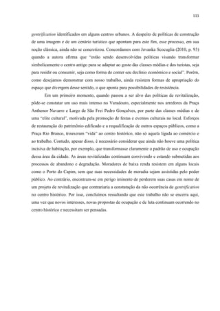 111 
gentrification identificados em alguns centros urbanos. A despeito de políticas de construção de uma imagem e de um cenário turístico que apontam para este fim, esse processo, em sua noção clássica, ainda não se concretizou. Concordamos com Jovanka Scocuglia (2010, p. 93) quando a autora afirma que “estão sendo desenvolvidas políticas visando transformar simbolicamente o centro antigo para se adaptar ao gosto das classes médias e dos turistas, seja para residir ou consumir, seja como forma de conter seu declínio econômico e social”. Porém, como desejamos demonstrar com nosso trabalho, ainda resistem formas de apropriação do espaço que divergem desse sentido, o que aponta para possibilidades de resistência. 
Em um primeiro momento, quando passou a ser alvo das políticas de revitalização, pôde-se constatar um uso mais intenso no Varadouro, especialmente nos arredores da Praça Anthenor Navarro e Largo de São Frei Pedro Gonçalves, por parte das classes médias e de uma “elite cultural”, motivada pela promoção de festas e eventos culturais no local. Esforços de restauração do patrimônio edificado e a requalificação de outros espaços públicos, como a Praça Rio Branco, trouxeram “vida” ao centro histórico, não só aquela ligada ao comércio e ao trabalho. Contudo, apesar disso, é necessário considerar que ainda não houve uma política incisiva de habitação, por exemplo, que transformasse claramente o padrão de uso e ocupação dessa área da cidade. As áreas revitalizadas continuam convivendo e estando submetidas aos processos de abandono e degradação. Moradores de baixa renda resistem em alguns locais como o Porto do Capim, sem que suas necessidades de moradia sejam assistidas pelo poder público. Ao contrário, encontram-se em perigo iminente de perderem suas casas em nome de um projeto de revitalização que contrariaria a constatação da não ocorrência de gentrification no centro histórico. Por isso, concluímos ressaltando que este trabalho não se encerra aqui, uma vez que novos interesses, novas propostas de ocupação e de luta continuam ocorrendo no centro histórico e necessitam ser pensadas. 
 