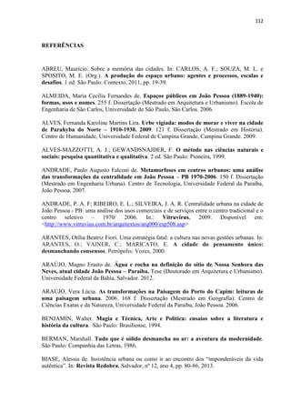 112 
REFERÊNCIAS 
ABREU, Maurício. Sobre a memória das cidades. In: CARLOS, A. F.; SOUZA, M. L. e SPOSITO, M. E. (Org.). A produção do espaço urbano: agentes e processos, escalas e desafios. 1 ed. São Paulo: Contexto, 2011, pp. 19-39. 
ALMEIDA, Maria Cecília Fernandes de. Espaços públicos em João Pessoa (1889-1940): formas, usos e nomes. 255 f. Dissertação (Mestrado em Arquitetura e Urbanismo). Escola de Engenharia de São Carlos, Universidade de São Paulo, São Carlos. 2006. 
ALVES, Fernanda Karoline Martins Lira. Urbe vigiada: modos de morar e viver na cidade de Parahyba do Norte – 1910-1930. 2009. 121 f. Dissertação (Mestrado em História). Centro de Humanidade, Universidade Federal de Campina Grande, Campina Grande. 2009. 
ALVES-MAZZOTTI, A. J.; GEWANDSNAJDER, F. O método nas ciências naturais e sociais: pesquisa quantitativa e qualitativa. 2 ed. São Paulo: Pioneira, 1999. 
ANDRADE, Paulo Augusto Falconi de. Metamorfoses em centros urbanos: uma análise das transformações da centralidade em João Pessoa – PB 1970-2006. 150 f. Dissertação (Mestrado em Engenharia Urbana). Centro de Tecnologia, Universidade Federal da Paraíba, João Pessoa. 2007. 
ANDRADE, P. A. F; RIBEIRO, E. L.; SILVEIRA, J. A. R. Centralidade urbana na cidade de João Pessoa - PB: uma análise dos usos comerciais e de serviços entre o centro tradicional e o centro seletivo – 1970/ 2006. In.: Vitruvirus, 2009. Disponível em: <http://www.vitruvius.com.br/arquitextos/arq000/esp508.asp> 
ARANTES, Otília Beatriz Fiori. Uma estratégia fatal: a cultura nas novas gestões urbanas. In: ARANTES, O.; VAINER, C.; MARICATO, E. A cidade do pensamento único: desmanchando consensos. Petrópolis: Vozes, 2000. 
ARAÚJO, Magno Erasto de. Água e rocha na definição do sítio de Nossa Senhora das Neves, atual cidade João Pessoa – Paraíba. Tese (Doutorado em Arquitetura e Urbanismo). Universidade Federal da Bahia, Salvador. 2012. 
ARAÚJO, Vera Lúcia. As transformações na Paisagem do Porto do Capim: leituras de uma paisagem urbana. 2006. 168 f. Dissertação (Mestrado em Geografia). Centro de Ciências Exatas e da Natureza, Universidade Federal da Paraíba, João Pessoa. 2006. 
BENJAMIN, Walter. Magia e Técnica, Arte e Política: ensaios sobre a literatura e história da cultura. São Paulo: Brasiliense, 1994. 
BERMAN, Marshall. Tudo que é sólido desmancha no ar: a aventura da modernidade. São Paulo: Companhia das Letras, 1986. 
BIASE, Alessia de. Insistência urbana ou como ir ao encontro dos “imponderáveis da vida autêntica”. In: Revista Redobra, Salvador, nº 12, ano 4, pp. 80-86, 2013. 
 