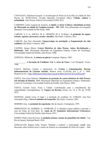 113 
CANTALICE, Edmilson Esequiel. A revitalização do Ponto de Cem Réis na cidade de João Pessoa. In: SCOCUGLIA, Jovanka Baracuhy Cavalcanti (Org.). Cidade, cultura e urbanidade. João Pessoa: Editora Universitária UFPB, 2012. 
CARDOSO, Carlos Augusto de Amorim. A cidade e a festa: Cultura e identidade na festa da Micarande na cidade de Campina Grande – PB. 2000. Tese (Doutorado em Geografia Humana). Universidade de São Paulo, 2000. 
CARLOS, A. F. A.; SOUZA, M. L.; SPOSITO, M. E. B (Orgs.). A produção do espaço urbano: agentes e processos, escalas e desafios. São Paulo: Contexto, 2011. 
CARLOS, Ana Fani Alessandri. Espaço-tempo na metrópole: a fragmentação da vida cotidiana. São Paulo: Contexto, 2001. 
CASTRO, Amaro Muniz. Centro Histórico de João Pessoa: Ações, Revitalização e Habitação. 2006. Dissertação (Mestrado em Engenharia Urbana). Centro de Tecnologia, Universidade Federal da Paraíba, João Pessoa. 2006. 
CERTEAU, Michel de. A cultura no plural. Campinas: Papirus, 1995. 
___________. A Invenção do Cotidiano. Vol. 1, Artes de Fazer. 3 ed. Petrópolis: Vozes, 1998. 
CHAUÍ, Marilena. Cultura e democracia. In: Crítica y Emancipación: Revista latinoamericana de Ciencias Sociales, Buenos Aires: CLACSO, ano 1, nº. 1, 2008. Disponível em: <http://bibliotecavirtual.clacso.org.ar/ar/libros/secret/CyE/cye3S2a.pdf>. 
COSTA, Ana Luiza Schuster. Perímetro de proteção do centro histórico de João Pessoa: três décadas de história. 2009. Dissertação (Mestrado em Engenharia Urbana e Ambiental). Centro de Tecnologia, Universidade Federal da Paraíba, João Pessoa. 2009. 
COSTA, Carmen Lúcia. Festa e Cidade: Contribuições para o entendimento das espacialidades contemporâneas. In: Espaço em Revista, Goiás, vol. 14, n. 02, pp. 59-80, 2012. 
DAMIANI, Amélia Luisa. O lugar e a produção do cotidiano. In: CARLOS, Ana Fani Alessandri (Org.). Novos Caminhos da Geografia. São Paulo: Contexto, 2001. 
DEBORD, Guy. A sociedade do espetáculo. Rio de Janeiro: Contraponto, 1997. 
DIMENSTEIN, M.; BARROS, A.; ANDRADE, P. A. Relações espaço público x privado: o caso do Ponto de Cem Réis. In: Anais do IV Seminário Internacional Urbicentros, Universidade Federal da Paraíba, João Pessoa, 2013. 
GOMES, Paulo César da Costa. A condição urbana: ensaios de geopolítica da cidade. 3 ed. Rio de Janeiro: Bertrand Brasil, 2010. 
GONÇALVES, Regina Célia. Projeto “Subindo a Ladeira” e participação cidadã: uma discussão sobre história local e ensino de história na comunidade do Porto do Capim – João  