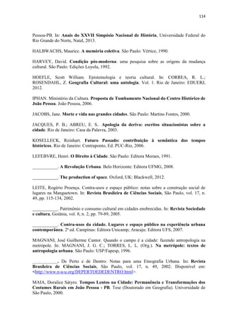 114 
Pessoa-PB. In: Anais do XXVII Simpósio Nacional de História, Universidade Federal do Rio Grande do Norte, Natal, 2013. 
HALBWACHS, Maurice. A memória coletiva. São Paulo: Vértice, 1990. 
HARVEY, David. Condição pós-moderna: uma pesquisa sobre as origens da mudança cultural. São Paulo: Edições Loyola, 1992. 
HOEFLE, Scott William. Epistemologia e teoria cultural. In: CORREA, R. L.; ROSENDAHL, Z. Geografia Cultural: uma antologia. Vol. 1. Rio de Janeiro: EDUERJ, 2012. 
IPHAN. Ministério da Cultura. Proposta de Tombamento Nacional do Centro Histórico de João Pessoa. João Pessoa, 2006. 
JACOBS, Jane. Morte e vida nas grandes cidades. São Paulo: Martins Fontes, 2000. 
JACQUES, P. B.; ABREU, E. S.. Apologia da deriva: escritos situacionistas sobre a cidade. Rio de Janeiro: Casa da Palavra, 2003. 
KOSELLECK, Reinhart. Futuro Passado: contribuição à semântica dos tempos históricos. Rio de Janeiro: Contraponto, Ed. PUC-Rio, 2006. 
LEFEBVRE, Henri. O Direito à Cidade. São Paulo: Editora Moraes, 1991. 
___________. A Revolução Urbana. Belo Horizonte: Editora UFMG, 2008. 
___________. The production of space. Oxford, UK: Blackwell, 2012. 
LEITE, Rogério Proença. Contra-usos e espaço público: notas sobre a construção social de lugares na Manguetown. In: Revista Brasileira de Ciências Sociais, São Paulo, vol. 17, n. 49, pp. 115-134, 2002. 
___________. Patrimônio e consumo cultural em cidades enobrecidas. In: Revista Sociedade e cultura, Goiânia, vol. 8, n. 2, pp. 79-89, 2005. 
___________. Contra-usos da cidade. Lugares e espaço público na experiência urbana contemporânea. 2ª ed. Campinas: Editora Unicamp; Aracaju: Editora UFS, 2007. 
MAGNANI, José Guilherme Cantor. Quando o campo é a cidade: fazendo antropologia na metrópole. In: MAGNANI, J. G. C.; TORRES, L. L. (Org.). Na metrópole: textos de antropologia urbana. São Paulo: USP/Fapesp, 1996. 
___________. De Perto e de Dentro: Notas para uma Etnografia Urbana. In: Revista Brasileira de Ciências Sociais, São Paulo, vol. 17, n. 49, 2002. Disponível em: <http://www.n-a-u.org/DEPERTOEDEDENTRO.html>. 
MAIA, Doralice Sátyro. Tempos Lentos na Cidade: Permanência e Transformações dos Costumes Rurais em João Pessoa - PB. Tese (Doutorado em Geografia). Universidade de São Paulo, 2000.  