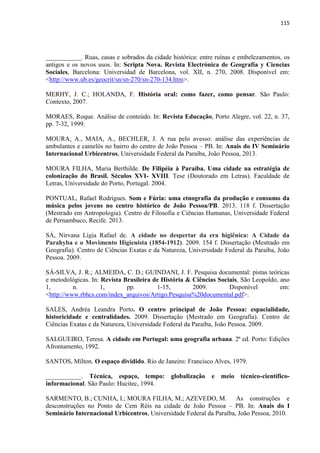 115 
___________. Ruas, casas e sobrados da cidade histórica: entre ruínas e embelezamentos, os antigos e os novos usos. In: Scripta Nova. Revista Electrónica de Geografía y Ciencias Sociales, Barcelona: Universidad de Barcelona, vol. XII, n. 270, 2008. Disponível em: <http://www.ub.es/geocrit/sn/sn-270/sn-270-134.htm>. 
MERHY, J. C.; HOLANDA, F. História oral: como fazer, como pensar. São Paulo: Contexto, 2007. 
MORAES, Roque. Análise de conteúdo. In: Revista Educação, Porto Alegre, vol. 22, n. 37, pp. 7-32, 1999. 
MOURA, A., MAIA, A., BECHLER, J. A rua pelo avesso: análise das experiências de ambulantes e camelôs no bairro do centro de João Pessoa – PB. In: Anais do IV Seminário Internacional Urbicentros, Universidade Federal da Paraíba, João Pessoa, 2013. 
MOURA FILHA, Maria Berthilde. De Filipéia à Paraíba. Uma cidade na estratégia de colonização do Brasil. Séculos XVI- XVIII. Tese (Doutorado em Letras). Faculdade de Letras, Universidade do Porto, Portugal. 2004. 
PONTUAL, Rafael Rodrigues. Som e Fúria: uma etnografia da produção e consumo da música pelos jovens no centro histórico de João Pessoa/PB. 2013. 118 f. Dissertação (Mestrado em Antropologia). Centro de Filosofia e Ciências Humanas, Universidade Federal de Pernambuco, Recife. 2013. 
SÁ, Nirvana Lígia Rafael de. A cidade no despertar da era higiênica: A Cidade da Parahyba e o Movimento Higienista (1854-1912). 2009. 154 f. Dissertação (Mestrado em Geografia). Centro de Ciências Exatas e da Natureza, Universidade Federal da Paraíba, João Pessoa. 2009. 
SÁ-SILVA, J. R.; ALMEIDA, C. D.; GUINDANI, J. F. Pesquisa documental: pistas teóricas e metodológicas. In: Revista Brasileira de História & Ciências Sociais, São Leopoldo, ano 1, n. 1, pp. 1-15, 2009. Disponível em: <http://www.rbhcs.com/index_arquivos/Artigo.Pesquisa%20documental.pdf>. 
SALES, Andréa Leandra Porto. O centro principal de João Pessoa: espacialidade, historicidade e centralidades. 2009. Dissertação (Mestrado em Geografia). Centro de Ciências Exatas e da Natureza, Universidade Federal da Paraíba, João Pessoa. 2009. 
SALGUEIRO, Teresa. A cidade em Portugal: uma geografia urbana. 2ª ed. Porto: Edições Afrontamento, 1992. 
SANTOS, Milton. O espaço dividido. Rio de Janeiro: Francisco Alves, 1979. 
___________. Técnica, espaço, tempo: globalização e meio técnico-científico- informacional. São Paulo: Hucitec, 1994. 
SARMENTO, B.; CUNHA, I.; MOURA FILHA, M.; AZEVEDO, M. As construções e desconstruções no Ponto de Cem Réis na cidade de João Pessoa – PB. In: Anais do I Seminário Internacional Urbicentros, Universidade Federal da Paraíba, João Pessoa, 2010.  