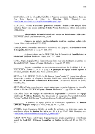 116 
SCOCUGLIA, J. B. C.; CHAVES, C.; LINS, J. Percepção e memória da cidade: o Ponto de Cem Réis. Janeiro de 2006. In: Vitruvius, 2010. Disponível em: <http://www.vitruvius.com.br/arquitextos/arq000/esp349.asp>. 
SCOCUGLIA, Jovanka. Cidadania e patrimônio cultural: Oficina-Escola, Projeto Folia Cidadã e Acehrvo no centro histórico de João Pessoa. João Pessoa: Editora Universitária UFPB, 2004a. 
___________. (Re)invenção do centro histórico na cidade de João Pessoa – 1987-2002. João Pessoa: Editora Universitária UFPB, 2004b. 
___________. Imagens da cidade: patrimonialização, cenários e práticas sociais. João Pessoa: Editora Universitária UFPB, 2010. 
SEABRA, Odette. Pensando o Processo de Valorização e a Geografia. In: Boletim Paulista de Geografia, São Paulo, n. 66, pp. 97-103, 1988. 
___________. A insurreição do uso. In: MARTINS, José de Souza (org.). Henri Lefebvre e o Retorno à Dialética. São Paulo: Editora HUCITEC, 1996. 
SERPA, Angelo. Espaço público e acessibilidade: notas para uma abordagem geográfica. In: Revista GEOUSP - Espaço e Tempo, São Paulo, n. 15, pp. 21-37, 2004. 
___________. Lugar e centralidade em um contexto metropolitano. In: CARLOS, A. F. A.; SOUZA, M. L.; SPOSITO, M. E. B (Orgs.). A produção do espaço urbano: agentes e processos, escalas e desafios. São Paulo: Contexto, 2011. 
SILVA, A. C. C.; MOURA FILHA, M. B. Salve-se “o que” puder! (?) Uma crítica sobre as intervenções ocorridas em três praças do centro histórico da cidade de João Pessoa-PB. In: Anais do III Seminário Internacional Urbicentros, Universidade Federal da Bahia, Salvador, 2012. 
SILVA, Flávia Elaine. Aproximar sem reduzir: as derivas e a pesquisa de campo em geografia urbana. In: Revista GEOUSP - Espaço e Tempo, São Paulo, nº 15, pp. 139-149, 2004. 
SOBARZO, Oscar. Os espaços de sociabilidade segmentada: a produção do espaço público em Presidente Prudente. Tese (Doutorado em Geografia). Universidade Estadual Paulista, Faculdade de Ciências e Tecnologia, Campus Presidente Prudente. 2004. 
___________. A produção do espaço público: da dominação a apropriação. In: Revista GEOUSP - Espaço e Tempo, São Paulo, nº 19, pp. 93-111, 2006. 
SPOSITO, Maria Encarnação Beltrão. A gestão do território e as diferentes escalas da centralidade urbana. In: Revista Território, ano III, n. 4, pp. 27-37, 1998. Disponível em: <http://www.revistaterritorio.com.br/pdf/04_3_sposito.pdf> 
TURRA NETO, Nécio. Metodologias de pesquisa para o estudo geográfico da sociabilidade juvenil. In: RA'E GA - O Espaço Geográfico em Análise, Curitiba, vol. 23, pp. 340-375, 2011.  