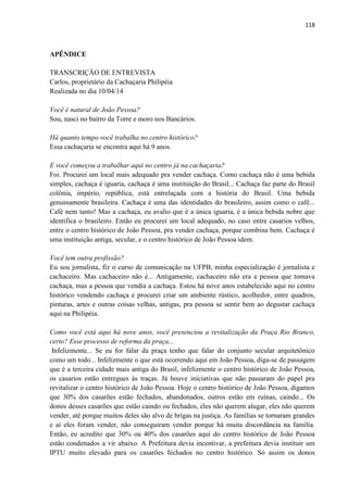 118 
APÊNDICE 
TRANSCRIÇÃO DE ENTREVISTA 
Carlos, proprietário da Cachaçaria Philipéia 
Realizada no dia 10/04/14 
Você é natural de João Pessoa? 
Sou, nasci no bairro da Torre e moro nos Bancários. 
Há quanto tempo você trabalha no centro histórico? 
Essa cachaçaria se encontra aqui há 9 anos. 
E você começou a trabalhar aqui no centro já na cachaçaria? 
Foi. Procurei um local mais adequado pra vender cachaça. Como cachaça não é uma bebida simples, cachaça é iguaria, cachaça é uma instituição do Brasil... Cachaça faz parte do Brasil colônia, império, república, está entrelaçada com a história do Brasil. Uma bebida genuinamente brasileira. Cachaça é uma das identidades do brasileiro, assim como o café... Café nem tanto! Mas a cachaça, eu avalio que é a única iguaria, é a única bebida nobre que identifica o brasileiro. Então eu procurei um local adequado, no caso entre casarios velhos, entre o centro histórico de João Pessoa, pra vender cachaça, porque combina bem. Cachaça é uma instituição antiga, secular, e o centro histórico de João Pessoa idem. 
Você tem outra profissão? 
Eu sou jornalista, fiz o curso de comunicação na UFPB, minha especialização é jornalista e cachaceiro. Mas cachaceiro não é... Antigamente, cachaceiro não era a pessoa que tomava cachaça, mas a pessoa que vendia a cachaça. Estou há nove anos estabelecido aqui no centro histórico vendendo cachaça e procurei criar um ambiente rústico, acolhedor, entre quadros, pinturas, artes e outras coisas velhas, antigas, pra pessoa se sentir bem ao degustar cachaça aqui na Philipéia. 
Como você está aqui há nove anos, você presenciou a revitalização da Praça Rio Branco, certo? Esse processo de reforma da praça... 
Infelizmente... Se eu for falar da praça tenho que falar do conjunto secular arquitetônico como um todo... Infelizmente o que está ocorrendo aqui em João Pessoa, diga-se de passagem que é a terceira cidade mais antiga do Brasil, infelizmente o centro histórico de João Pessoa, os casarios estão entregues às traças. Já houve iniciativas que não passaram do papel pra revitalizar o centro histórico de João Pessoa. Hoje o centro histórico de João Pessoa, digamos que 30% dos casarões estão fechados, abandonados, outros estão em ruínas, caindo... Os donos desses casarões que estão caindo ou fechados, eles não querem alugar, eles não querem vender, até porque muitos deles são alvo de brigas na justiça. As famílias se tornaram grandes e aí eles foram vender, não conseguiram vender porque há muita discordância na família. Então, eu acredito que 30% ou 40% dos casarões aqui do centro histórico de João Pessoa estão condenados a vir abaixo. A Prefeitura devia incentivar, a prefeitura devia instituir um IPTU muito elevado para os casarões fechados no centro histórico. Só assim os donos  
