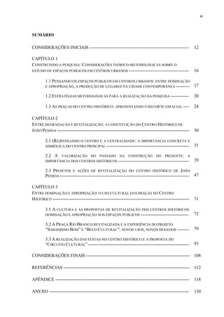 xi 
SUMÁRIO 
CONSIDERAÇÕES INICIAIS ------------------------------------------------------------------ 
12 
CAPÍTULO 1 
CONSTRUINDO A PESQUISA: CONSIDERAÇÕES TEÓRICO-METODOLÓGICAS SOBRE O ESTUDO DE ESPAÇOS PÚBLICOS EM CENTROS URBANOS ---------------------------------------- 
16 
1.1 PENSANDO OS ESPAÇOS PÚBLICOS EM CENTROS URBANOS: ENTRE DOMINAÇÃO E APROPRIAÇÃO, A PRODUÇÃO DE LUGARES NA CIDADE CONTEMPORÂNEA --------- 
17 
1.2 ESTRATÉGIAS METODOLÓGICAS PARA A REALIZAÇÃO DA PESQUISA ------------ 
20 1.3 AS PRAÇAS DO CENTRO HISTÓRICO: APRESENTANDO O RECORTE ESPACIAL ---- 
24 
CAPÍTULO 2 
ENTRE DEGRADAÇÃO E REVITALIZAÇÃO: A CONSTITUIÇÃO DO CENTRO HISTÓRICO DE JOÃO PESSOA ---------------------------------------------------------------------------------------- 
30 
2.1 (RE)PENSANDO O CENTRO E A CENTRALIDADE: A IMPORTÂNCIA CONCRETA E SIMBÓLICA DO CENTRO PRINCIPAL ------------------------------------------------------- 
31 
2.2 A VALORIZAÇÃO DO PASSADO NA CONSTRUÇÃO DO PRESENTE: A IMPORTÂNCIA DOS CENTROS HISTÓRICOS ----------------------------------------------- 
39 
2.3 PROJETOS E AÇÕES DE REVITALIZAÇÃO DO CENTRO HISTÓRICO DE JOÃO PESSOA -------------------------------------------------------------------------------------- 
47 
CAPÍTULO 3 
ENTRE DOMINAÇÃO E APROPRIAÇÃO: O USO CULTURAL DAS PRAÇAS NO CENTRO HISTÓRICO ------------------------------------------------------------------------------------------- 
71 
3.1 A CULTURA E AS PROPOSTAS DE REVITALIZAÇÃO DOS CENTROS HISTÓRICOS: DOMINAÇÃO E APROPRIAÇÃO NOS ESPAÇOS PÚBLICOS -------------------------------- 
72 
3.2 A PRAÇA RIO BRANCO REVITALIZADA E A EXPERIÊNCIA DO PROJETO “SABADINHO BOM” E “BECO CULTURAL”: NOVOS USOS, NOVOS DESAFIOS -------- 
79 
3.3 A REALIZAÇÃO DAS FESTAS NO CENTRO HISTÓRICO E A PROPOSTA DO “CIRCUITO CULTURAL” ------------------------------------------------------------------- 
93 
CONSIDERAÇÕES FINAIS --------------------------------------------------------------------- 
108 
REFERÊNCIAS ------------------------------------------------------------------------------------ 
112 
APÊNDICE ----------------------------------------------------------------------------------------- 
118 
ANEXO --------------------------------------------------------------------------------------------- 
130  