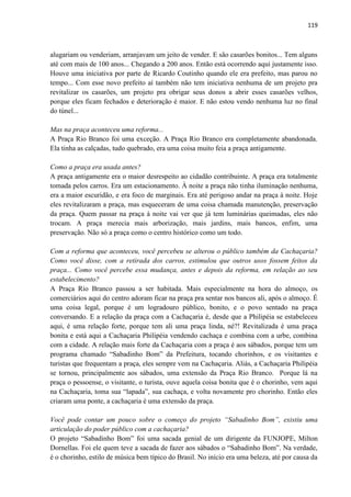 119 
alugariam ou venderiam, arranjavam um jeito de vender. E são casarões bonitos... Tem alguns até com mais de 100 anos... Chegando a 200 anos. Então está ocorrendo aqui justamente isso. Houve uma iniciativa por parte de Ricardo Coutinho quando ele era prefeito, mas parou no tempo... Com esse novo prefeito aí também não tem iniciativa nenhuma de um projeto pra revitalizar os casarões, um projeto pra obrigar seus donos a abrir esses casarões velhos, porque eles ficam fechados e deterioração é maior. E não estou vendo nenhuma luz no final do túnel... 
Mas na praça aconteceu uma reforma... 
A Praça Rio Branco foi uma exceção. A Praça Rio Branco era completamente abandonada. Ela tinha as calçadas, tudo quebrado, era uma coisa muito feia a praça antigamente. 
Como a praça era usada antes? 
A praça antigamente era o maior desrespeito ao cidadão contribuinte. A praça era totalmente tomada pelos carros. Era um estacionamento. À noite a praça não tinha iluminação nenhuma, era a maior escuridão, e era foco de marginais. Era até perigoso andar na praça à noite. Hoje eles revitalizaram a praça, mas esqueceram de uma coisa chamada manutenção, preservação da praça. Quem passar na praça à noite vai ver que já tem luminárias queimadas, eles não trocam. A praça merecia mais arborização, mais jardins, mais bancos, enfim, uma preservação. Não só a praça como o centro histórico como um todo. 
Com a reforma que aconteceu, você percebeu se alterou o público também da Cachaçaria? Como você disse, com a retirada dos carros, estimulou que outros usos fossem feitos da praça... Como você percebe essa mudança, antes e depois da reforma, em relação ao seu estabelecimento? 
A Praça Rio Branco passou a ser habitada. Mais especialmente na hora do almoço, os comerciários aqui do centro adoram ficar na praça pra sentar nos bancos ali, após o almoço. É uma coisa legal, porque é um logradouro público, bonito, e o povo sentado na praça conversando. E a relação da praça com a Cachaçaria é, desde que a Philipéia se estabeleceu aqui, é uma relação forte, porque tem ali uma praça linda, né?! Revitalizada é uma praça bonita e está aqui a Cachaçaria Philipéia vendendo cachaça e combina com a urbe, combina com a cidade. A relação mais forte da Cachaçaria com a praça é aos sábados, porque tem um programa chamado “Sabadinho Bom” da Prefeitura, tocando chorinhos, e os visitantes e turistas que frequentam a praça, eles sempre vem na Cachaçaria. Aliás, a Cachaçaria Philipéia se tornou, principalmente aos sábados, uma extensão da Praça Rio Branco. Porque lá na praça o pessoense, o visitante, o turista, ouve aquela coisa bonita que é o chorinho, vem aqui na Cachaçaria, toma sua “lapada”, sua cachaça, e volta novamente pro chorinho. Então eles criaram uma ponte, a cachaçaria é uma extensão da praça. 
Você pode contar um pouco sobre o começo do projeto “Sabadinho Bom”, existiu uma articulação do poder público com a cachaçaria? 
O projeto “Sabadinho Bom” foi uma sacada genial de um dirigente da FUNJOPE, Milton Dornellas. Foi ele quem teve a sacada de fazer aos sábados o “Sabadinho Bom”. Na verdade, é o chorinho, estilo de música bem típico do Brasil. No início era uma beleza, até por causa da  