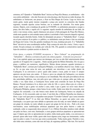 120 
estrutura, né?! Quando o “Sabadinho Bom” iniciou na Praça Rio Branco, os ambulantes – não sou contra ambulante – eles não ficavam em cima da praça, não ficavam ao redor da praça. Os ambulantes se limitavam, uns poucos, a ficar na Rua Duque de Caxias. Logo no início era muita gente, muita gente mesmo ocupando a praça pra assistir os concertos das bandas regionais, tocando aquelas coisas bonitas, em se tratando de chorinho. Era muita gente mesmo. Depois, com a mudança de gestão na FUNJOPE, os ambulantes passaram a ocupar a praça, dos dois lados, e aquilo ali é o seguinte: aquele montão de ambulante de um lado, do outro e nas nossas costas, aquilo chamusca um pouco a bela paisagem da Praça Rio Branco, ainda mais quando se está sentado numa cadeira e assistindo o belo concerto daquele regional, tocando aquele chorinho bonito. Então foi deturpado um pouco o “Sabadinho Bom”. A praça era só pros músicos lá no palco e o público, os ambulantes eram pra botar o lote na extensão da Duque de Caxias. Uma das grandes mudanças foi essa, mudança pra pior. E o “Sabadinho Bom” deveria ter uma coordenação melhor. Hoje começa de meio dia e meia, 1 hora, o que é errado. Era pra começar, na verdade, por volta de 14h, 15h, quando os comerciários saem das lojas de comércio e podem assistir os shows lá. 
Certa época, a própria FUNJOPE incorporou o “Beco Cultural” na programação do “Sabadinho”... Montou a estrutura do palco da cultura popular... Como foi esse processo? 
Isso é um capítulo aparte que merece um destaque, por isso eu não falei anteriormente dessa questão aí. O negócio foi o seguinte... Outra sacada genial do Milton Dornellas. Ele viu que a praça, o público era numeroso, significativo. Muitas dessas pessoas, quando terminava o “Sabadinho Bom”, corriam pra Cachaçaria Philipéia, e eu também observei isso. Então o que eu fiz: eu pus uma caixa de som, um pedestal, um microfone e um violão dentro da Cachaçaria. E eu convocava o povo: quem sabe cantar e tocar, pode vir tocar. E sempre aparecia um pra tocar, pra cantar... E ficava o povo na calçada da Cachaçaria e ao mesmo tempo na rua. Nesse tempo a rua começou a ser interditada. Mas não pela providência divina das autoridades públicas, mas sim pelo povo que vinha pra cá, porque sabia que tinha um violão e voz. Quer dizer, a Cachaçaria ficou sendo uma extensão do lazer da Praça Rio Branco. Pessoal terminava lá os shows por volta de 16h e o povo olhava pra cá e dizia: e agora, aonde é que a gente vai encher a cara, onde é que a gente vai ouvir mais shows? Cachaçaria Philipéia, porque o dono botou lá um violão. Então essa ideia foi crescendo, esse negócio foi crescendo, e eu não botava mais dentro da Cachaçaria, botava na calçada da Cachaçaria. Aí foi crescendo cada vez mais. E um belo dia, o Milton Dornellas me chamou e disse: o que você quer para se enquadrar num projeto “Corredor Cultural” que é uma extensão do “Sabadinho Bom”? E eu falei pra Milton Dornellas: eu quero um palco com som, iluminação, e eu quero que num sábado se apresente coco de roda, no outro sábado eu quero um grupo de ciranda, no outro sábado eu quero um grupo de boi de reis... Pedi a ele esses movimentos, essas mobilizações artísticas populares que tem pelos bairros e estão de acabando, estão se esquecendo desse pessoal. E aí o Milton Dornellas instalava todo sábado um palco no beco, com som, iluminação, e esses grupos artísticos populares se apresentavam aqui. E depois que eles se apresentavam no palco, tinha muita gente ainda, e eu convocava o pessoal: quem sabe tocar violão, quem sabe tocar alguma coisa, traga seu instrumento, venha aqui no palco e cante. E era isso que estava acontecendo. Tinha muita gente. Paralelo a isso, não tinha uma estrutura, como não tem até hoje, de segurança pública. Não tem. Por incrível  