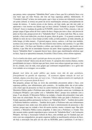 121 
que pareça, tanto o programa “Sabadinho Bom” como o beco, que foi o primeiro beco a ter esse lazer aqui em João Pessoa, não tem até hoje segurança pública. Infelizmente. O “Corredor Cultural” ia bem, era muita gente, aqui o beco se tornou um referencial, se tornou um ponto cultural, se tornou um ponto de novas manifestações artísticas, principalmente do campo da música... E muitos jovens aí dos bairros, até hoje ainda, que não tem onde se apresentar e vem mostrar seu talento aqui no beco cultural. Voltando ao projeto “Corredor Cultural”, houve a mudança de gestão na FUNJOPE, entrou Lúcio Villar, cineasta, e não sei porque cargas d’água achou de tirar o palco do beco, chegou pra mim e disse: não precisa de palco no beco não, porque já tem ali o “Sabadinho Bom”. E eu disse tudo bem. Mas aí, nesse período, o beco num tinha jeito, era cheio de gente, cheio de gente... E eu passei a montar um tablado no meio da rua e nesse tempo já tinha violão, já tinha pandeiro, já tinha zabumba, já tinha bongo, já tinha maracá... O pessoal pegava, tocava, cantava, e até hoje tem também, acontece esse evento aqui no beco. De uma maneira mais restrita, mas acontece. E o que falta pro beco aqui... Um beco que fomenta a cultura, que incentiva a cultura, que mostra novos talentos, o que falta são as autoridades fazerem sua parte. Botar segurança pública enquanto houver “Sabadinho Bom” e enquanto houver lazer, shows aqui, manifestações artísticas aqui no beco. Aqui já se apresentou maracatu, Escurinho, Chico Correa, vários artistas regionais. 
Você se lembra das datas, qual o período que durou esse projeto “Corredor Cultural”? 
O “Corredor Cultural” durou cerca de uns 8 meses. E a proposta dava muitas chances, muitas possibilidades de trazer o folclore aqui pro beco, trazer essa cultura regional que temos, o boi de rei, ciranda, coco de roda, esses grupos que continuam marginalizados e se a gente não tiver cuidado vai se extinguir, vai se acabar. 
Quando você falou do poder público que muitas vezes não dá uma assistência, principalmente na questão da segurança... Já aconteceu alguma situação de você ser multado, alguma coisa desse tipo, por usar a rua...? Existiu alguma tentativa de regulação do uso que você e as pessoas fazem do beco? 
Boa pergunta, porque até hoje, ao invés das autoridades procurarem adotar o beco, com segurança pública, com infraestrutura, pelo contrário... As medidas deles são só pra acabar com o lazer aqui do pessoense no beco no centro histórico de João Pessoa. Por exemplo, o Ministério Público pediu à Prefeitura para acabar com a poluição sonora nas vizinhanças da Cachaçaria Philipéia e pra acabar com o “Sabadinho Bom”, porque tava acabando com a praça. É um absurdo. O Ministério Público, na verdade, a função dele primordial é lutar pelo bem estar da coletividade. Pra isso, o Ministério Público tinha que pedir à Prefeitura e ao Estado segurança pública permanente no beco e no “Sabadinho Bom”... Também devia pedir à Prefeitura banheiros sanitários... Também devia pedir à Prefeitura toda uma infraestrutura para enriquecer mais ainda esses dois pontos de lazer e entretenimento do pessoense e dos turistas, porque aqui na verdade o beco dá muitos turistas, muitos visitantes aqui. Mas pelo contrário, o Ministério Público tentou atrapalhar. E idem com a Prefeitura e o Estado. Eles não sacaram ainda a grande importância para o turismo do “Sabadinho Bom” e da Cachaçaria Philipéia. Até hoje a Associação Cultural do Beco, uma entidade que foi fundada aqui por mim e por uns companheiros, pra gente organizar melhor as manifestações artísticas do beco, até hoje a associação luta pelo uso do solo na SEDURB, junto à prefeitura. E até hoje a  