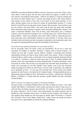 122 
SEDURB, com medo do Ministério Público, não deu a licença do uso do solo. E hoje, o beco, todos sabem, é cheio de gente, não tem mais como acabar esse negócio, se acabar vai virar uma celeuma, uma polêmica muito grande... Então tá esse dilema aí. É preciso entender que nós temos um centro histórico que é o terceiro mais antigo do país e todo centro histórico, todo casarão, só tem sentido, só tem vida, se tiver gente. Se tiver gente morando, se tiver gente, fazendo alguma coisa em termos de cultura, de manifestações artísticas. E o centro histórico de João Pessoa nos dias atuais carece de gente. Não tem gente. O que acontece é que tem uns coletivos, tem umas ONGs e tem umas casas de show que ainda estão resistindo. Estão oferecendo música alternativa regional, estão oferecendo manifestações artísticas. Nós temos a Cachaçaria Philipéia, temos Vila do Porto, temos Musicultura, tem o Varadouro Cultural, como movimento de resistência, tem o Café São Jorge, tem o Atelier Elonai, tem o Espaço Mundo... Todas essas entidades, entre outras, ONGs, coletivos, lutam para povoar o beco, lutam para trazer manifestações artísticas ao centro histórico. E até hoje, todas essas entidades, toda essa iniciativa privada, de pequenos empresários, não encontramos apoio, nem um suporte de segurança pública por parte das autoridades de João Pessoa. 
Você sabe precisar quando foi fundada essa Associação do Beco? 
Nós da associação somos uns heróis, somos uns guerrilheiros. Há um ano e meio essa associação foi fundada, os membros obtiveram o registro junto à Receita Federal e em cartório pra estar apta a receber recursos federais, estaduais e municipais para fomentar manifestações artísticas em todas as áreas: música, teatro, artes, pintura... Então a Associação Cultural do Beco o objetivo dela, a missão dela, tá lá no estatuto registrado na Receita Federal e no cartório, é fomentar a cultura de modo geral aqui no beco. É também trabalhar pela inclusão social, mais especialmente de artistas marginalizados. É também transformar o beco num ponto de cultura. Mas até hoje essa associação não está tendo apoio da prefeitura e do estado. Essa associação faz um belo trabalho. Essas bandas, esses jovens que formaram bandas de garagem nos bairros de João Pessoa e não tem onde se apresentar, eles imploram pra se apresentar no beco... E é isso que está ocorrendo hoje. O beco mostra essas bandas regionais de João Pessoa e vem banda até de Campina Grande... Dá oportunidade pra elas se apresentarem aqui pro público do beco. Mostrando novos talentos... Infelizmente o Ministério Público, a Prefeitura e o Estado ainda não sacaram o grande trabalho feito pela Associação Cultural do Beco. 
Sobre a casa que você alugou pra estender a Cachaçaria Philipéia... 
Há pouco tempo, a Cachaçaria Philipéia abriu uma filial na Duque de Caxias. É um velho casarão. Meu objetivo é transformar o velho casarão num ponto de cultura. O que ocorre é a oferta de shows de bandas regionais aqui da Paraíba. Na verdade, o casarão está se tornando um espaço alternativo. Nós já tivemos várias apresentações das bandas regionais aqui da Paraíba que estão mesclando nossas raízes e tá dando um bom resultado. Por exemplo, vou citar algumas dessas bandas que não tem espaço na grande mídia: Seu Pereira e o Coletivo 401, Escurinho, Chico Correa, Burgo, Ubella Preta... enfim. Temos um bocado de músicos bons que já vem se apresentando no casarão da Cachaçaria Philipeia. 
 