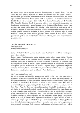 123 
Os outros eventos que acontecem no centro histórico como as grandes festas: Festa das Neves, São João, carnaval, réveillon, etc... Como eles afetam a Praça Rio Branco e o beco? 
Esses eventos que você citou, a Prefeitura devia dar prioridade aos artistas locais, aos artistas aqui da terrinha. Em muitos desses eventos ainda se dá primazia a talentos medíocres do eixo Rio-São Paulo. Nós temos aqui o Dida Fialho, Pedro Osmar, Cátia de França, Zé Ramalho, Elba Ramalho, Campina Grande tá cheia de músicos bons, artistas já consagrados, mas infelizmente nesses grandes eventos, Festa das Neves, “Extremo Cultural”, entre outros, o que prevalece são bandas medíocres do eixo Rio-São Paulo. O que há de importante é que há resistência por parte de pequenos empresários, pessoas que estão na vanguarda e que querem cultura, querem fomentar e incentivar a cultura, querem fazer acontecer aqui no centro histórico. Querem, em última instância, povoar o centro histórico de João Pessoa. Querem povoar com gente e com manifestações artísticas e culturais, mas estão encontrando uma grande barreira. 
TRANSCRIÇÃO DE ENTREVISTA 
Milton Dornellas 
Realizada no dia 08/04/14 
Sobre o “Sabadinho Bom”, gostaria de saber como ele foi criado e qual foi sua participação dentro dessa criação. 
Bom, a ideia... Nós já tínhamos muitas ações em vários bairros com o projeto “Circuito Cultural das Praças” e nós tínhamos também ocupando os bairros projetos de oficinas culturais. Duas ações: de manifestação artística, espetáculos, e o outro era de formação. Então nós chegamos a ocupar 20 praças e alguns espaços adaptados. A maioria tinha anfiteatros, essas praças que são padronizadas dos bairros, e algumas praças a gente fazia adaptações como no Varadouro, Praça Anthenor Navarro, a Feirinha de Tambaú, por aí vai... Jaguaribe. Então, nesse período estava sendo revitalizada a Praça Rio Branco. 
Você consegue localizar o ano? 
Eu não me lembro... O Sabadinho Bom começou em 2010, 2011, uma coisa assim, então a praça deve ter sido revitalizada ou em 2009 ou 2010, por aí. Assim, a conclusão da obra. E nós queríamos também, a gente pensava em fazer um corredor cultural que era ocupar desde lá do beco da universidade, da faculdade de direito, ali onde funciona o Anjo Azul, perto da Assembleia Legislativa, a galeria Augusto dos Anjos, onde tem a Livraria do Luiz, o Ponto de Cem Réis, a Praça Rio Branco, o beco da Cachaçaria, a Casa da Pólvora, descendo a ladeira ali, Atelier do Nai, e desembocando lá embaixo na Anthenor Navarro. Esse era o circuito que a gente estava querendo implementar. Nós conseguimos... Sim, aí quando foi revitalizada a praça, isso pra chegar no Sabadinho Bom... Nós ficávamos imaginando o que poderia acontecer, que tipo de atividade pudesse dar uma mexida no centro, porque a praça estava bonita e tal. Nós já tínhamos tido experiências anteriores de alguns projetos na hora de almoço, que era pra pegar os trabalhadores que descansam ali na hora do almoço, poderia ter uma atividade, fizemos algumas, mas não era bem aquilo que a gente queria. A gente queria uma coisa mais consistente. Então pensamos que linguagem seria bacana pra ali. Isso você vai  