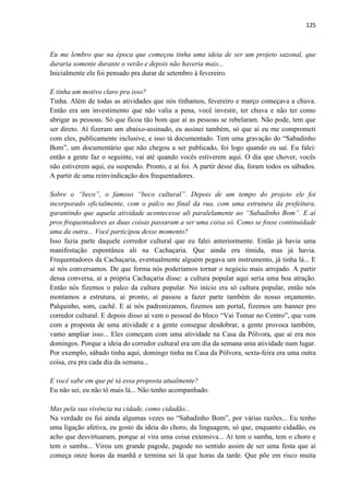 125 
Eu me lembro que na época que começou tinha uma ideia de ser um projeto sazonal, que duraria somente durante o verão e depois não haveria mais... 
Inicialmente ele foi pensado pra durar de setembro à fevereiro. 
E tinha um motivo claro pra isso? 
Tinha. Além de todas as atividades que nós tínhamos, fevereiro e março começava a chuva. Então era um investimento que não valia a pena, você investir, ter chuva e não ter como abrigar as pessoas. Só que ficou tão bom que aí as pessoas se rebelaram. Não pode, tem que ser direto. Aí fizeram um abaixo-assinado, eu assinei também, só que aí eu me comprometi com eles, publicamente inclusive, e isso tá documentado. Tem uma gravação do “Sabadinho Bom”, um documentário que não chegou a ser publicado, foi logo quando eu saí. Eu falei: então a gente faz o seguinte, vai até quando vocês estiverem aqui. O dia que chover, vocês não estiverem aqui, eu suspendo. Pronto, e aí foi. A partir desse dia, foram todos os sábados. A partir de uma reinvindicação dos frequentadores. 
Sobre o “beco”, o famoso “beco cultural”. Depois de um tempo do projeto ele foi incorporado oficialmente, com o palco no final da rua, com uma estrutura da prefeitura, garantindo que aquela atividade acontecesse ali paralelamente ao “Sabadinho Bom”. E aí pros frequentadores as duas coisas passaram a ser uma coisa só. Como se fosse continuidade uma da outra... Você participou desse momento? 
Isso fazia parte daquele corredor cultural que eu falei anteriormente. Então já havia uma manifestação espontânea ali na Cachaçaria. Que ainda era tímida, mas já havia. Frequentadores da Cachaçaria, eventualmente alguém pegava um instrumento, já tinha lá... E aí nós conversamos. De que forma nós poderíamos tornar o negócio mais arrojado. A partir dessa conversa, aí a própria Cachaçaria disse: a cultura popular aqui seria uma boa atração. Então nós fizemos o palco da cultura popular. No início era só cultura popular, então nós montamos a estrutura, aí pronto, aí passou a fazer parte também do nosso orçamento. Palquinho, som, cachê. E aí nós padronizamos, fizemos um portal, fizemos um banner pro corredor cultural. E depois disso aí vem o pessoal do bloco “Vai Tomar no Centro”, que vem com a proposta de uma atividade e a gente consegue desdobrar, a gente provoca também, vamo ampliar isso... Eles começam com uma atividade na Casa da Pólvora, que aí era nos domingos. Porque a ideia do corredor cultural era um dia da semana uma atividade num lugar. Por exemplo, sábado tinha aqui, domingo tinha na Casa da Pólvora, sexta-feira era uma outra coisa, era pra cada dia da semana... 
E você sabe em que pé tá essa proposta atualmente? 
Eu não sei, eu não tô mais lá... Não tenho acompanhado. 
Mas pela sua vivência na cidade, como cidadão... 
Na verdade eu fui ainda algumas vezes no “Sabadinho Bom”, por várias razões... Eu tenho uma ligação afetiva, eu gosto da ideia do choro, da linguagem, só que, enquanto cidadão, eu acho que desvirtuaram, porque aí vira uma coisa extensiva... Aí tem o samba, tem o choro e tem o samba... Virou um grande pagode, pagode no sentido assim de ser uma festa que aí começa onze horas da manhã e termina sei lá que horas da tarde. Que põe em risco muita  