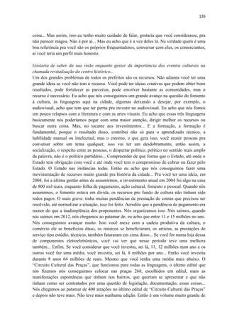 126 
coisa... Mas assim, isso eu tenho muito cuidado de falar, gostaria que você considerasse, pra não parecer mágoa. Não é por aí... Mas eu acho que é a vez deles lá. Na verdade quem é uma boa referência pra você são os próprios frequentadores, conversar com eles, os comerciantes, aí você teria um perfil mais honesto. 
Gostaria de saber da sua visão enquanto gestor da importância dos eventos culturais na chamada revitalização do centro histórico... 
Um dos grandes problemas de todos os prefeitos são os recursos. Não adianta você ter uma grande ideia se você não tem o recurso. Você pode ter ideias criativas que podem obter bons resultados, pode fortalecer as parcerias, pode envolver bastante as comunidades, mas o recurso é necessário. Eu acho que nós conseguimos um grande avanço na questão do fomento à cultura, às linguagens aqui na cidade, algumas deixando a desejar, por exemplo, o audiovisual, acho que tem que ter perna pra investir no audiovisual. Eu acho que nós fomos um pouco relapsos com a literatura e com as artes visuais. Eu acho que essas três linguagens basicamente nós poderíamos pegar com uma maior atenção, dirigir melhor os recursos ou buscar outra coisa. Mas, no tocante aos investimentos... E a formação, a formação é fundamental, porque o resultado disso, contribui não só para o aprendizado técnico, a habilidade manual ou intelectual, mas o entorno, o que gera isso, você reunir pessoas pra conversar sobre um tema qualquer, isso vai ter um desdobramento, então assim, a socialização, o respeito entre as pessoas, o despertar político, político no sentido mais amplo da palavra, não é o político partidário... Compreender de que forma que o Estado, até onde o Estado tem obrigação com você e até onde você tem o compromisso de cobrar ou fazer pelo Estado. O Estado nas instâncias todas. Então eu acho que nós conseguimos fazer uma movimentação de recursos muito grande pra história da cidade... Pra você ter uma ideia, em 2004, foi a última gestão antes de assumirmos, o investimento anual em 2004 foi algo na casa de 800 mil reais, enquanto folha de pagamento, ação cultural, fomento e pessoal. Quando nós assumimos, o fomento estava em dívida, os recursos pro fundo de cultura não tinham sido todos pagos. O mais grave: tinha muitas pendências de prestação de contas que precisou ser resolvido, até normalizar a situação, isso foi feito. Acredito que a pendência de pagamento era menor do que a inadimplência dos proponentes. Nós organizamos isso. Nós saímos, quando nós saímos em 2012, nós chegamos ao patamar de, eu acho que entre 11 e 15 milhões no ano. Nós conseguimos avançar muito. Isso você mexe com a cadeia produtiva da cultura, o comércio ele se beneficiou disso, os músicos se beneficiaram, os artistas, as prestações de serviço tipo estúdio, técnicos, também faturaram em cima disso... Se você for numa loja dessa de componentes eletroeletrônicos, você vai ver que nesse período teve uma melhora também... Enfim. Se você considerar que você investiu, sei lá, 11, 12 milhões num ano e os outros você faz uma média, você investiu, sei lá, 8 milhões por ano... Então você investiu durante 8 anos 64 milhões de reais. Mesmo que você tenha uma média mais abaixo. O “Circuito Cultural das Praças”, que funcionou para todas as linguagens, o último edital que nós fizemos nós conseguimos colocar nas praças 268, escolhidos em edital, mais as manifestações espontâneas que tinham nos bairros, que queriam se apresentar e que não tinham como ser contratados por uma questão de legislação, documentação, essas coisas... Nós chegamos ao patamar de 400 atrações no último edital de “Circuito Cultural das Praças” e depois não teve mais. Não teve mais nenhuma edição. Então é um volume muito grande de  