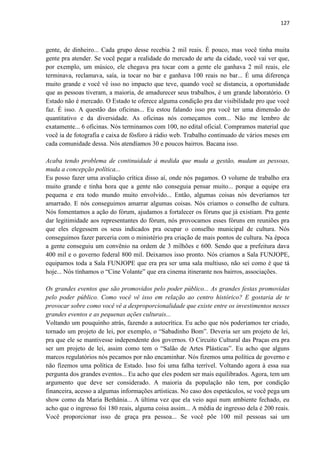 127 
gente, de dinheiro... Cada grupo desse recebia 2 mil reais. É pouco, mas você tinha muita gente pra atender. Se você pegar a realidade do mercado de arte da cidade, você vai ver que, por exemplo, um músico, ele chegava pra tocar com a gente ele ganhava 2 mil reais, ele terminava, reclamava, saía, ia tocar no bar e ganhava 100 reais no bar... É uma diferença muito grande e você vê isso no impacto que teve, quando você se distancia, a oportunidade que as pessoas tiveram, a maioria, de amadurecer seus trabalhos, é um grande laboratório. O Estado não é mercado. O Estado te oferece alguma condição pra dar visibilidade pro que você faz. É isso. A questão das oficinas... Eu estou falando isso pra você ter uma dimensão do quantitativo e da diversidade. As oficinas nós começamos com... Não me lembro de exatamente... 6 oficinas. Nós terminamos com 100, no edital oficial. Compramos material que você ia de fotografia e caixa de fósforo à rádio web. Trabalho continuado de vários meses em cada comunidade dessa. Nós atendíamos 30 e poucos bairros. Bacana isso. 
Acaba tendo problema de continuidade à medida que muda a gestão, mudam as pessoas, muda a concepção política... 
Eu posso fazer uma avaliação crítica disso aí, onde nós pagamos. O volume de trabalho era muito grande e tinha hora que a gente não conseguia pensar muito... porque a equipe era pequena e era todo mundo muito envolvido... Então, algumas coisas nós deveríamos ter amarrado. E nós conseguimos amarrar algumas coisas. Nós criamos o conselho de cultura. Nós fomentamos a ação do fórum, ajudamos a fortalecer os fóruns que já existiam. Pra gente dar legitimidade aos representantes do fórum, nós provocamos esses fóruns em reuniões pra que eles elegessem os seus indicados pra ocupar o conselho municipal de cultura. Nós conseguimos fazer parceria com o ministério pra criação de mais pontos de cultura. Na época a gente conseguiu um convênio na ordem de 3 milhões e 600. Sendo que a prefeitura dava 400 mil e o governo federal 800 mil. Deixamos isso pronto. Nós criamos a Sala FUNJOPE, equipamos toda a Sala FUNJOPE que era pra ser uma sala multiuso, não sei como é que tá hoje... Nós tínhamos o “Cine Volante” que era cinema itinerante nos bairros, associações. 
Os grandes eventos que são promovidos pelo poder público... As grandes festas promovidas pelo poder público. Como você vê isso em relação ao centro histórico? E gostaria de te provocar sobre como você vê a desproporcionalidade que existe entre os investimentos nesses grandes eventos e as pequenas ações culturais... 
Voltando um pouquinho atrás, fazendo a autocrítica. Eu acho que nós poderíamos ter criado, tornado um projeto de lei, por exemplo, o “Sabadinho Bom”. Deveria ser um projeto de lei, pra que ele se mantivesse independente dos governos. O Circuito Cultural das Praças era pra ser um projeto de lei, assim como tem o “Salão de Artes Plásticas”. Eu acho que alguns marcos regulatórios nós pecamos por não encaminhar. Nós fizemos uma política de governo e não fizemos uma política de Estado. Isso foi uma falha terrível. Voltando agora à essa sua pergunta dos grandes eventos... Eu acho que eles podem ser mais equilibrados. Agora, tem um argumento que deve ser considerado. A maioria da população não tem, por condição financeira, acesso a algumas informações artísticas. No caso dos espetáculos, se você pega um show como da Maria Bethânia... A última vez que ela veio aqui num ambiente fechado, eu acho que o ingresso foi 180 reais, alguma coisa assim... A média de ingresso dela é 200 reais. Você proporcionar isso de graça pra pessoa... Se você põe 100 mil pessoas sai um  