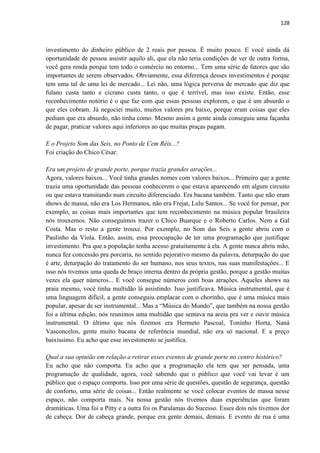 128 
investimento do dinheiro público de 2 reais por pessoa. É muito pouco. E você ainda dá oportunidade de pessoa assistir aquilo ali, que ela não teria condições de ver de outra forma, você gera renda porque tem todo o comércio no entorno... Tem uma série de fatores que são importantes de serem observados. Obviamente, essa diferença desses investimentos é porque tem uma tal de uma lei de mercado... Lei não, uma lógica perversa de mercado que diz que fulano custa tanto e cicrano custa tanto, o que é terrível, mas isso existe. Então, esse reconhecimento notório é o que faz com que essas pessoas explorem, o que é um absurdo o que eles cobram. Já negociei muito, muitos valores pra baixo, porque eram coisas que eles pediam que era absurdo, não tinha como. Mesmo assim a gente ainda conseguiu uma façanha de pagar, praticar valores aqui inferiores ao que muitas praças pagam. 
E o Projeto Som das Seis, no Ponto de Cem Réis...? 
Foi criação do Chico César. 
Era um projeto de grande porte, porque trazia grandes atrações... 
Agora, valores baixos... Você tinha grandes nomes com valores baixos... Primeiro que a gente trazia uma oportunidade das pessoas conhecerem o que estava aparecendo em algum circuito ou que estava transitando num circuito diferenciado. Era bacana também. Tanto que não eram shows de massa, não era Los Hermanos, não era Frejat, Lulu Santos... Se você for pensar, por exemplo, as coisas mais importantes que tem reconhecimento na música popular brasileira nós trouxemos. Não conseguimos trazer o Chico Buarque e o Roberto Carlos. Nem a Gal Costa. Mas o resto a gente trouxe. Por exemplo, no Som das Seis a gente abriu com o Paulinho da Viola. Então, assim, essa preocupação de ter uma programação que justifique investimento. Pra que a população tenha acesso gratuitamente à ela. A gente nunca abriu mão, nunca fez concessão pra porcaria, no sentido pejorativo mesmo da palavra, deturpação do que é arte, deturpação do tratamento do ser humano, nos seus textos, nas suas manifestações... E isso nós tivemos uma queda de braço interna dentro da própria gestão, porque a gestão muitas vezes ela quer números... E você consegue números com boas atrações. Aqueles shows na praia mesmo, você tinha multidão lá assistindo. Isso justificava. Música instrumental, que é uma linguagem difícil, a gente conseguiu emplacar com o chorinho, que é uma música mais popular, apesar de ser instrumental... Mas a “Música do Mundo”, que também na nossa gestão foi a última edição, nós reunimos uma multidão que sentava na areia pra ver e ouvir música instrumental. O último que nós fizemos era Hermeto Pascoal, Toninho Horta, Naná Vasconcelos, gente muito bacana de referência mundial, não era só nacional. E a preço baixíssimo. Eu acho que esse investimento se justifica. 
Qual a sua opinião em relação a retirar esses eventos de grande porte no centro histórico? 
Eu acho que não comporta. Eu acho que a programação ela tem que ser pensada, uma programação de qualidade, agora, você sabendo que o público que você vai levar é um público que o espaço comporta. Isso por uma série de questões, questão de segurança, questão de conforto, uma série de coisas... Então realmente se você colocar eventos de massa nesse espaço, não comporta mais. Na nossa gestão nós tivemos duas experiências que foram dramáticas. Uma foi a Pitty e a outra foi os Paralamas do Sucesso. Esses dois nós tivemos dor de cabeça. Dor de cabeça grande, porque era gente demais, demais. E evento de rua é uma  