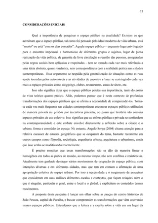 12 
CONSIDERAÇÕES INICIAIS 
Qual a importância de pesquisar o espaço público na atualidade? Existem os que acreditam que o espaço público, tal como foi pensado pelo ideal moderno de vida urbana, está “morto” ou está “com os dias contados”. Aquele espaço público – enquanto lugar privilegiado para o encontro impessoal e harmonioso de diferentes grupos e sujeitos, lugar de plena realização da vida política, de garantia da livre circulação e reunião das pessoas, asseguradas pelas regras sociais bem aplicadas e respeitadas – tem se tornado cada vez mais referência a uma ideia abstrata, quase romântica, sem correspondência com a realidade prática nas cidades contemporâneas. Esse argumento se respalda pela generalização de situações como as ruas sendo tomadas pelos automóveis e as atividades de encontro e lazer se restringindo cada vez mais a espaços privados como shoppings, clubes, restaurantes, casas de show, etc. 
Isso não significa dizer que o espaço público perdeu sua importância, tanto do ponto de vista teórico quanto prático. Aliás, podemos pensar que é neste contexto de profundas transformações dos espaços públicos que se afirma a necessidade de compreendê-los. Torna- se cada vez mais frequente nas cidades contemporâneas encontrar espaços públicos utilizados de maneira privada ou geridos por iniciativas privadas, ao passo que também são comuns espaços privados de uso coletivo. Isso significa que as esferas pública e privada se confundem na contemporaneidade e este embate envolve diretamente a reflexão sobre a cidade e o urbano, forma e conteúdo do espaço. No entanto, Angelo Serpa (2004) chama atenção para a relativa escassez de estudos geográficos que se ocuparam do tema, bastante recorrente em outros campos como filosofia, sociologia, engenharia urbana, arquitetura e urbanismo, ainda que isso venha se modificando recentemente. 
É preciso ressaltar que essas transformações não se dão de maneira linear e homogênea em todas as partes do mundo, ao mesmo tempo, não sem conflitos e resistências. Atualmente tem ganhado destaque vários movimentos de ocupação do espaço público, com intenções diversas e em diferentes cidades, mas que tem em comum a afirmação de uma apropriação coletiva do espaço urbano. Por isso a necessidade e o surgimento de pesquisas que consideram em suas análises diferentes escalas e contextos, que façam relações entre o que é singular, particular e geral, entre o local e o global, e explicitem os conteúdos desses movimentos. 
A proposta desta pesquisa é lançar um olhar sobre as praças do centro histórico de João Pessoa, capital da Paraíba, e buscar compreender as transformações que vêm ocorrendo nesses espaços públicos. Entendemos que a leitura e a escrita sobre a vida em um lugar da  