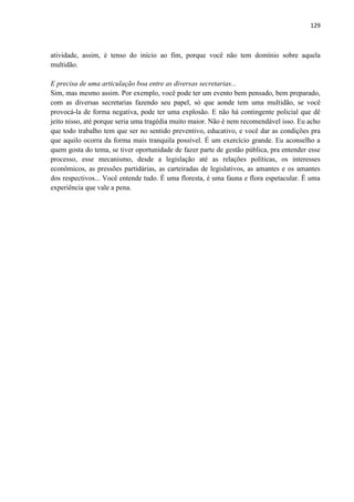 129 
atividade, assim, é tenso do início ao fim, porque você não tem domínio sobre aquela multidão. 
E precisa de uma articulação boa entre as diversas secretarias... 
Sim, mas mesmo assim. Por exemplo, você pode ter um evento bem pensado, bem preparado, com as diversas secretarias fazendo seu papel, só que aonde tem uma multidão, se você provocá-la de forma negativa, pode ter uma explosão. E não há contingente policial que dê jeito nisso, até porque seria uma tragédia muito maior. Não é nem recomendável isso. Eu acho que todo trabalho tem que ser no sentido preventivo, educativo, e você dar as condições pra que aquilo ocorra da forma mais tranquila possível. É um exercício grande. Eu aconselho a quem gosta do tema, se tiver oportunidade de fazer parte de gestão pública, pra entender esse processo, esse mecanismo, desde a legislação até as relações políticas, os interesses econômicos, as pressões partidárias, as carteiradas de legislativos, as amantes e os amantes dos respectivos... Você entende tudo. É uma floresta, é uma fauna e flora espetacular. É uma experiência que vale a pena. 
 