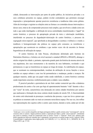 13 
cidade, destacando as intervenções por parte do poder público, de iniciativas privadas e os usos cotidianos presentes no espaço, podem revelar contradições que permitem enxergar imposições e principalmente apontar possíveis resistências a tendências tidas como globais. Além de investigar e registrar as relações entre as formas e os conteúdos dessas intervenções e desses usos, trata-se de compreender processos mais amplos, que envolvem a cidade como um todo e que estão interligados: a definição de novas centralidades transformando o “papel” do centro histórico; o processo de apropriação privada da terra e valorização imobiliária, interferindo no processo de degradação/valorização do centro histórico; o processo de segregação sócio-espacial1, que aprofunda as desigualdades e acentua a violência e o medo; a tendência à homogeneização das práticas no espaço pelo consumo; as resistências e apropriações que acontecem no cotidiano e que muitas vezes vão de encontro às formas hegemônicas de utilização do espaço. 
O centro histórico de João Pessoa, oficialmente delimitado pelo Instituto do Patrimônio Histórico e Artístico em nível nacional e estadual (IPHAN e IPHAEP), abrange o núcleo original da cidade e, portanto, representa grande parte da história da mesma através de sua arquitetura, dos seus monumentos e da memória de seus habitantes, revelando o que permaneceu e o que se transformou no espaço ao longo do tempo. As redefinições do espaço, que se acentuam na contemporaneidade, resultam da atribuição de novas funções e novos sentidos ao espaço urbano e com isso há permanências e mudanças, perdas e avanços. De qualquer maneira, ainda que seu papel venha sendo redefinido, o centro histórico continua sendo importante concreta e simbolicamente para a cidade e seus cidadãos. 
É possível perceber a persistência de um forte caráter comercial que dita a dinâmica predominante do centro e faz com que haja ali aparentemente bastante “vida” durante o dia e um “vazio” de noite, característica esta destacada em outras cidades brasileiras por autores que analisaram a formação das áreas centrais desde meados do século XX. A funcionalidade do centro está relacionada às presenças e ausências das pessoas, o que nos leva a pensar que as práticas se resumam cada vez mais ao consumo nesse/desse espaço. Por sua vez, isto reflete nas representações dos sujeitos sobre o centro: para muitos, durante a noite, andar por ali não 
1Ainda que o novo acordo ortográfico da língua portuguesa defina a grafia correta como “socioespacial”, não há consenso entre os autores. Alguns preferem manter a separação por hífen e grafar “sócio-espacial”, entendendo que assim se mantém a noção de composição entre os termos “social” e “espacial”. Neste caso, optamos pela grafia separada por hífen por entender que a segregação é um processo ao mesmo tempo social e espacial. Sobre a possibilidade e implicações desta dupla grafia, ver CARLOS, A. F. A.; SOUZA, M. L.; SPOSITO, M. E. B (Orgs.) (2011, pp. 17-18).  