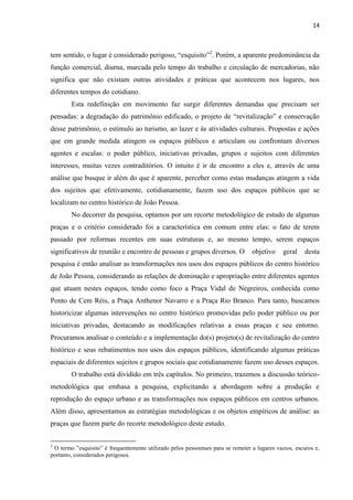 14 
tem sentido, o lugar é considerado perigoso, “esquisito”2. Porém, a aparente predominância da função comercial, diurna, marcada pelo tempo do trabalho e circulação de mercadorias, não significa que não existam outras atividades e práticas que acontecem nos lugares, nos diferentes tempos do cotidiano. 
Esta redefinição em movimento faz surgir diferentes demandas que precisam ser pensadas: a degradação do patrimônio edificado, o projeto de “revitalização” e conservação desse patrimônio, o estímulo ao turismo, ao lazer e às atividades culturais. Propostas e ações que em grande medida atingem os espaços públicos e articulam ou confrontam diversos agentes e escalas: o poder público, iniciativas privadas, grupos e sujeitos com diferentes interesses, muitas vezes contraditórios. O intuito é ir de encontro a eles e, através de uma análise que busque ir além do que é aparente, perceber como estas mudanças atingem a vida dos sujeitos que efetivamente, cotidianamente, fazem uso dos espaços públicos que se localizam no centro histórico de João Pessoa. 
No decorrer da pesquisa, optamos por um recorte metodológico de estudo de algumas praças e o critério considerado foi a característica em comum entre elas: o fato de terem passado por reformas recentes em suas estruturas e, ao mesmo tempo, serem espaços significativos de reunião e encontro de pessoas e grupos diversos. O objetivo geral desta pesquisa é então analisar as transformações nos usos dos espaços públicos do centro histórico de João Pessoa, considerando as relações de dominação e apropriação entre diferentes agentes que atuam nestes espaços, tendo como foco a Praça Vidal de Negreiros, conhecida como Ponto de Cem Réis, a Praça Anthenor Navarro e a Praça Rio Branco. Para tanto, buscamos historicizar algumas intervenções no centro histórico promovidas pelo poder público ou por iniciativas privadas, destacando as modificações relativas a essas praças e seu entorno. Procuramos analisar o conteúdo e a implementação do(s) projeto(s) de revitalização do centro histórico e seus rebatimentos nos usos dos espaços públicos, identificando algumas práticas espaciais de diferentes sujeitos e grupos sociais que cotidianamente fazem uso desses espaços. 
O trabalho está dividido em três capítulos. No primeiro, trazemos a discussão teórico- metodológica que embasa a pesquisa, explicitando a abordagem sobre a produção e reprodução do espaço urbano e as transformações nos espaços públicos em centros urbanos. Além disso, apresentamos as estratégias metodológicas e os objetos empíricos de análise: as praças que fazem parte do recorte metodológico deste estudo. 
2 O termo ”esquisito” é frequentemente utilizado pelos pessoenses para se remeter a lugares vazios, escuros e, portanto, considerados perigosos.  