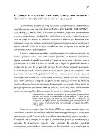 17 
1.1 PENSANDO OS ESPAÇOS PÚBLICOS EM CENTROS URBANOS: ENTRE DOMINAÇÃO E APROPRIAÇÃO, A PRODUÇÃO DE LUGARES NA CIDADE CONTEMPORÂNEA 
Os pensamentos de Henri Lefebvre e de alguns autores brasileiros contemporâneos que dialogam com a sua perspectiva teórica (SEABRA, 1988; CARLOS, 2001; DAMIANI, 2001; SOBARZO, 2006; GOMES, 2010) trazem a proposta de compreender o espaço urbano a partir de sua produção e reprodução. Isso significa que ao se pensar a cidade é necessário levar em conta nas análises as dimensões econômicas e políticas que determinam suas estruturas e formas, mas também a dimensão da vida dos sujeitos que produzem socialmente o espaço, buscando revelar as relações contraditórias entre os agentes e as escalas que constituem a complexa realidade urbana. 
É possível constatar que as cidades contemporâneas no geral, desde as metrópoles às médias e pequenas cidades, estão cada vez mais permeadas por tendências consideradas globais relacionadas à reprodução ampliada do capital. A disputa entre indivíduos e grupos por territórios da cidade é acirrada de acordo com a lógica da propriedade privada e sobreposição do valor de uso pelo valor de troca do solo urbano, resultando na crescente privatização dos espaços, inclusive aqueles de caráter público, como as ruas e as praças. Estas disputas se realizam pautadas pela desigualdade entre sujeitos e classes sociais e revelam contradições representadas por fragmentações e segregações, ou seja, nem tudo e nem todos estão sempre conectados e integrados aos processos mais amplos de produção da cidade: há também isolamentos, limitações e exclusões. Em outras palavras, nem todos podem decidir ou participar igualmente das decisões sobre os rumos da cidade onde vivem, mesmo fazendo parte de um sistema político dito democrático. De acordo com Odette Seabra (1988), 
o valor de troca se sobrepõe historicamente ao valor de uso, o que quer dizer que para usar, usufruir de determinados atributos do lugar é preciso que se realize, antes de tudo, seu valor de troca. Por isso os processos de valorização do espaço passam, necessariamente, pela mercantilização do próprio espaço, concretamente pela mercantilização de lugares (SEABRA, 1988, p. 101). 
Como escreve a autora Ana Fani Carlos (2001), em nossas pesquisas devem ser consideradas as variadas escalas que se sobrepõem ao olharmos para um lugar da cidade, seus movimentos e contradições, porém não no sentido de apenas constatar tendências inexoráveis. É necessário ter a intenção de enxergar as possibilidades práticas de transformação e superação de determinações impostas pela reprodução da sociedade capitalista contemporânea, considerando as continuidades e as descontinuidades, as permanências e as  