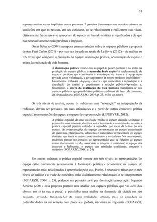 18 
rupturas muitas vezes implícitas neste processo. É preciso demonstrar nos estudos urbanos as condições em que as pessoas, em seu cotidiano, ao se relacionarem e realizarem suas vidas, efetivamente fazem uso e se apropriam do espaço, atribuindo sentidos e significados a ele que não necessariamente estão previstos e impostos. 
Oscar Sobarzo (2004) incorpora em seus estudos sobre os espaços públicos a proposta de Ana Fani Carlos (2001) – por sua vez baseada na teoria de Lefebvre (2012) – de analisar os três níveis que compõem a produção do espaço: dominação política, acumulação de capital e esfera da realização da vida humana. 
A dominação política remete-nos ao papel do poder político e das elites na produção do espaço público; a acumulação de capital à implementação de espaços públicos que contribuem à valorização de áreas e à apropriação privada dessa valorização, e ao surgimento de novos produtos imobiliários – loteamentos fechados, shopping centers - que aumentam a reprodução e a circulação do capital e questionam a relação público↔privado; e, finalmente, a esfera da realização da vida humana materializa-se nos espaços públicos que possibilitam práticas cotidianas de lazer, de consumo, de circulação, etc. (SOBARZO, 2004, p. 23, grifos do autor). 
Os três níveis de análise, apesar de indicarem uma “separação” na interpretação da realidade, devem ser pensados em suas articulações e a partir de outros conceitos: prática espacial, representações do espaço e espaços de representação (LEFEBVRE, 2012). 
A prática espacial de uma sociedade produz o espaço daquela sociedade e pressupõe uma interação dialética entre dominação e apropriação, ou seja, a prática espacial permite entender a sociedade por meio da leitura do seu espaço. As representações do espaço correspondem ao espaço conceituado de cientistas, planejadores, urbanistas e tecnocratas; representam um espaço abstrato, que tenta se impor como dominante e verdadeiro. No outro oposto, podemos pensar nos espaços de representação que se referem ao espaço como diretamente vivido, associado a imagens e símbolos; o espaço dos usuários e habitantes; o espaço das atividades cotidianas, concreto e subjetivo (SOBARZO, 2004, p. 24). 
Em outras palavras: a prática espacial remete aos três níveis; as representações do espaço estão diretamente relacionadas à dominação política e econômica; os espaços de representação estão relacionados à apropriação pelo uso. Porém, é necessário frisar que os três níveis de análise e a tríade de conceitos estão dialeticamente relacionados e se interpenetram (SOBARZO, 2004, p. 25), podendo ser pensados pelo par dominação/apropriação. Segundo Sobarzo (2004), essa proposta permite uma análise dos espaços públicos que vai além dos objetos em si (a rua, a praça) e possibilita uma análise na dimensão da cidade em seu conjunto, evitando transposições de outras realidades urbanas, pois se considera as particularidades na sua relação com processos globais, nacionais ou regionais (SOBARZO,  