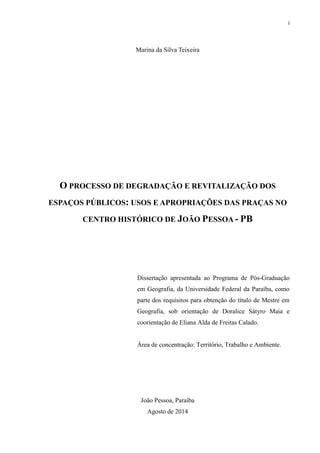 i 
Marina da Silva Teixeira 
O PROCESSO DE DEGRADAÇÃO E REVITALIZAÇÃO DOS ESPAÇOS PÚBLICOS: USOS E APROPRIAÇÕES DAS PRAÇAS NO CENTRO HISTÓRICO DE JOÃO PESSOA - PB 
Dissertação apresentada ao Programa de Pós-Graduação em Geografia, da Universidade Federal da Paraíba, como parte dos requisitos para obtenção do título de Mestre em Geografia, sob orientação de Doralice Sátyro Maia e coorientação de Eliana Alda de Freitas Calado. 
Área de concentração: Território, Trabalho e Ambiente. 
João Pessoa, Paraíba 
Agosto de 2014  