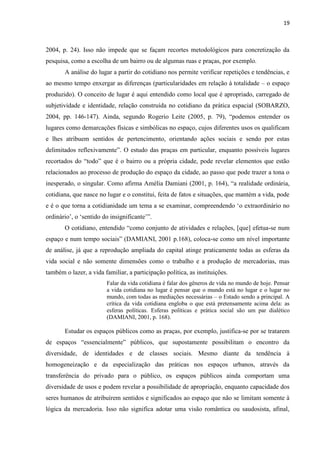 19 
2004, p. 24). Isso não impede que se façam recortes metodológicos para concretização da pesquisa, como a escolha de um bairro ou de algumas ruas e praças, por exemplo. 
A análise do lugar a partir do cotidiano nos permite verificar repetições e tendências, e ao mesmo tempo enxergar as diferenças (particularidades em relação à totalidade – o espaço produzido). O conceito de lugar é aqui entendido como local que é apropriado, carregado de subjetividade e identidade, relação construída no cotidiano da prática espacial (SOBARZO, 2004, pp. 146-147). Ainda, segundo Rogerio Leite (2005, p. 79), “podemos entender os lugares como demarcações físicas e simbólicas no espaço, cujos diferentes usos os qualificam e lhes atribuem sentidos de pertencimento, orientando ações sociais e sendo por estas delimitados reflexivamente”. O estudo das praças em particular, enquanto possíveis lugares recortados do “todo” que é o bairro ou a própria cidade, pode revelar elementos que estão relacionados ao processo de produção do espaço da cidade, ao passo que pode trazer a tona o inesperado, o singular. Como afirma Amélia Damiani (2001, p. 164), “a realidade ordinária, cotidiana, que nasce no lugar e o constitui, feita de fatos e situações, que mantém a vida, pode e é o que torna a cotidianidade um tema a se examinar, compreendendo ‘o extraordinário no ordinário’, o ‘sentido do insignificante’”. 
O cotidiano, entendido “como conjunto de atividades e relações, [que] efetua-se num espaço e num tempo sociais” (DAMIANI, 2001 p.168), coloca-se como um nível importante de análise, já que a reprodução ampliada do capital atinge praticamente todas as esferas da vida social e não somente dimensões como o trabalho e a produção de mercadorias, mas também o lazer, a vida familiar, a participação política, as instituições. 
Falar da vida cotidiana é falar dos gêneros de vida no mundo de hoje. Pensar a vida cotidiana no lugar é pensar que o mundo está no lugar e o lugar no mundo, com todas as mediações necessárias – o Estado sendo a principal. A crítica da vida cotidiana engloba o que está pretensamente acima dela: as esferas políticas. Esferas políticas e prática social são um par dialético (DAMIANI, 2001, p. 168). 
Estudar os espaços públicos como as praças, por exemplo, justifica-se por se tratarem de espaços “essencialmente” públicos, que supostamente possibilitam o encontro da diversidade, de identidades e de classes sociais. Mesmo diante da tendência à homogeneização e da especialização das práticas nos espaços urbanos, através da transferência do privado para o público, os espaços públicos ainda comportam uma diversidade de usos e podem revelar a possibilidade de apropriação, enquanto capacidade dos seres humanos de atribuírem sentidos e significados ao espaço que não se limitam somente à lógica da mercadoria. Isso não significa adotar uma visão romântica ou saudosista, afinal,  