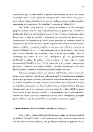 20 
consideramos que as esferas pública e privada estão presentes no espaço de maneira contraditória. Pensar o espaço público na contemporaneidade implica refletir sobre questões como os limites da acessibilidade e do exercício da cidadania em nossa sociedade pautada na desigualdade; implica pensar no “direito à cidade”, nos termos de Lefebvre (1991). 
Paulo César Gomes (2010, p. 172) reforça a contribuição de uma abordagem geográfica na análise do espaço público na contemporaneidade, que não deve se limitar a sua configuração física, mas também precisa levar em conta as práticas e as dinâmicas sociais. Para o autor, a noção de território é fundamental para aprofundar este debate sobre a dimensão política do espaço público. Para ele, “pactos político-sociais constituem sempre, em qualquer nível que se considere, local, regional ou global, reestruturações no arranjo espacial daquela sociedade, e o conceito geográfico que incorpora essa reflexão é o conceito de território” (GOMES, 2010, p. 139). Em seus estudos sobre o Rio de Janeiro, o autor aponta um “recuo da cidadania” que corresponde a um “recuo do espaço público”, diante da “redefinição nos quadros da vida social contemporânea que vem, gradativamente, modificando o estatuto das práticas sociais e espaciais de forma geral no mundo contemporâneo” (GOMES, 2010, p. 175). No entanto, não se deve transpor esta constatação para outras “realidades” sem maiores cuidados. Como dito anteriormente, é necessário reconhecer como as tendências e as contradições se realizam na escala local. 
Portanto, na perspectiva teórica que adotamos neste trabalho, torna-se fundamental pensar o espaço público a partir de suas múltiplas dimensões, atentando para as relações de dominação e apropriação que se dão cotidianamente, utilizando as noções como a de lugar e de território. Entendemos que esses conceitos nos dão subsídio para compreender o processo de (re)produção da cidade de João Pessoa, partindo do espaço do centro histórico, destacando algumas praças que lá se encontram. A proposta teórica de Lefebvre (2012) de pensar dialeticamente os espaços de representação e as representações do espaço a partir das práticas espaciais nos coloca o desafio de compreender a relação entre a cidade pensada, planejada, gerida e dominada e a cidade apropriada, vivida, desejada e, muitas vezes, negada. 
1.2 ESTRATÉGIAS METODOLÓGICAS PARA A REALIZAÇÃO DA PESQUISA 
Como revelar as práticas cotidianas dos habitantes do espaço, que vão da dominação à apropriação? Este desafio implica pensar em estudos que não se limitem ao plano teórico e que não sejam puramente empíricos, mas que busquem apreender os processos em seu  