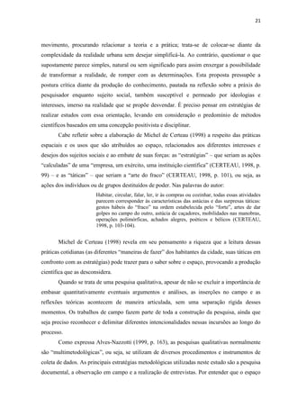 21 
movimento, procurando relacionar a teoria e a prática; trata-se de colocar-se diante da complexidade da realidade urbana sem desejar simplificá-la. Ao contrário, questionar o que supostamente parece simples, natural ou sem significado para assim enxergar a possibilidade de transformar a realidade, de romper com as determinações. Esta proposta pressupõe a postura crítica diante da produção do conhecimento, pautada na reflexão sobre a práxis do pesquisador enquanto sujeito social, também susceptível e permeado por ideologias e interesses, imerso na realidade que se propõe desvendar. É preciso pensar em estratégias de realizar estudos com essa orientação, levando em consideração o predomínio de métodos científicos baseados em uma concepção positivista e disciplinar. 
Cabe refletir sobre a elaboração de Michel de Certeau (1998) a respeito das práticas espaciais e os usos que são atribuídos ao espaço, relacionados aos diferentes interesses e desejos dos sujeitos sociais e ao embate de suas forças: as “estratégias” – que seriam as ações “calculadas” de uma “empresa, um exército, uma instituição científica” (CERTEAU, 1998, p. 99) – e as “táticas” – que seriam a “arte do fraco” (CERTEAU, 1998, p. 101), ou seja, as ações dos indivíduos ou de grupos destituídos de poder. Nas palavras do autor: 
Habitar, circular, falar, ler, ir às compras ou cozinhar, todas essas atividades parecem corresponder às características das astúcias e das surpresas táticas: gestos hábeis do “fraco” na ordem estabelecida pelo “forte”, artes de dar golpes no campo do outro, astúcia de caçadores, mobilidades nas manobras, operações polimórficas, achados alegres, poéticos e bélicos (CERTEAU, 1998, p. 103-104). 
Michel de Certeau (1998) revela em seu pensamento a riqueza que a leitura dessas práticas cotidianas (as diferentes “maneiras de fazer” dos habitantes da cidade, suas táticas em confronto com as estratégias) pode trazer para o saber sobre o espaço, provocando a produção científica que as desconsidera. 
Quando se trata de uma pesquisa qualitativa, apesar de não se excluir a importância de embasar quantitativamente eventuais argumentos e análises, as inserções no campo e as reflexões teóricas acontecem de maneira articulada, sem uma separação rígida desses momentos. Os trabalhos de campo fazem parte de toda a construção da pesquisa, ainda que seja preciso reconhecer e delimitar diferentes intencionalidades nessas incursões ao longo do processo. 
Como expressa Alves-Nazzotti (1999, p. 163), as pesquisas qualitativas normalmente são “multimetodológicas”, ou seja, se utilizam de diversos procedimentos e instrumentos de coleta de dados. As principais estratégias metodológicas utilizadas neste estudo são a pesquisa documental, a observação em campo e a realização de entrevistas. Por entender que o espaço  