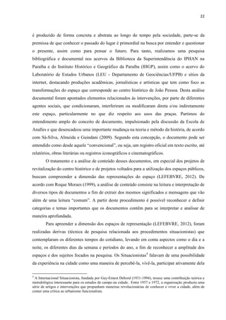 22 
é produzido de forma concreta e abstrata ao longo do tempo pela sociedade, parte-se da premissa de que conhecer o passado do lugar é primordial na busca por entender e questionar o presente, assim como para pensar o futuro. Para tanto, realizamos uma pesquisa bibliográfica e documental nos acervos da Biblioteca da Superintendência do IPHAN na Paraíba e do Instituto Histórico e Geográfico da Paraíba (IHGP), assim como o acervo do Laboratório de Estudos Urbanos (LEU - Departamento de Geociências/UFPB) e sítios da internet, destacando produções acadêmicas, jornalísticas e artísticas que tem como foco as transformações do espaço que corresponde ao centro histórico de João Pessoa. Desta análise documental foram apontados elementos relacionados às intervenções, por parte de diferentes agentes sociais, que condicionaram, interferiram ou modificaram direta e/ou indiretamente este espaço, particularmente no que diz respeito aos usos das praças. Partimos do entendimento amplo do conceito de documento, impulsionado pela discussão da Escola de Analles e que desencadeou uma importante mudança na teoria e método da história, de acordo com Sá-Silva, Almeida e Guindani (2009). Segundo esta concepção, o documento pode ser entendido como desde aquele “convencional”, ou seja, um registro oficial em texto escrito, até relatórios, obras literárias ou registros iconográficos e cinematográficos. 
O tratamento e a análise de conteúdo desses documentos, em especial dos projetos de revitalização do centro histórico e de projetos voltados para a utilização dos espaços públicos, buscam compreender a dimensão das representações do espaço (LEFEBVRE, 2012). De acordo com Roque Moraes (1999), a análise de conteúdo consiste na leitura e interpretação de diversos tipos de documentos a fim de extrair dos mesmos significados e mensagens que vão além de uma leitura “comum”. A partir deste procedimento é possível reconhecer e definir categorias e temas importantes que os documentos contêm para se interpretar e analisar de maneira aprofundada. 
Para apreender a dimensão dos espaços de representação (LEFEBVRE, 2012), foram realizadas derivas (técnica de pesquisa relacionada aos procedimentos situacionistas) que contemplaram os diferentes tempos do cotidiano, levando em conta aspectos como o dia e a noite, os diferentes dias da semana e períodos do ano, a fim de reconhecer a amplitude dos espaços e dos sujeitos focados na pesquisa. Os Situacionistas4 falavam de uma possibilidade da experiência na cidade como uma maneira de percebê-la, vivê-la, participar ativamente dela 
4 A Internacional Situacionista, fundada por Guy-Ernest Debord (1931-1994), trouxe uma contribuição teórica e metodológica interessante para os estudos de campo na cidade. Entre 1957 e 1972, a organização produziu uma série de artigos e intervenções que propunham maneiras revolucionárias de conhecer e viver a cidade, além de conter uma crítica ao urbanismo funcionalista.  