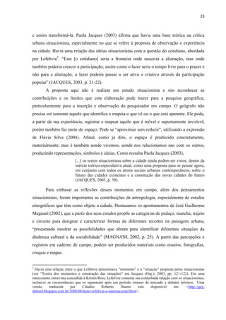 23 
e assim transformá-la. Paola Jacques (2003) afirma que havia uma base teórica na crítica urbana situacionista, especialmente no que se refere à proposta de observação e experiência na cidade. Havia uma relação das ideias situacionistas com a questão do cotidiano, abordada por Lefebvre5. “Este [o cotidiano] seria a fronteira onde nasceria a alienação, mas onde também poderia crescer a participação; assim como o lazer seria o tempo livre para o prazer e não para a alienação, o lazer poderia passar a ser ativo e criativo através da participação popular” (JACQUES, 2003, p. 21-22). 
A proposta aqui não é realizar um estudo situacionista e sim reconhecer as contribuições e os limites que esta elaboração pode trazer para a pesquisa geográfica, particularmente para a inserção e observação do pesquisador em campo. O geógrafo não precisa ser somente aquele que identifica e mapeia o que vê ou o que está aparente. Ele pode, a partir da sua experiência, registrar e mapear aquilo que é móvel e supostamente invisível, porém também faz parte do espaço. Pode se “aproximar sem reduzir”, utilizando a expressão de Flávia Silva (2004). Afinal, como já dito, o espaço é produzido concretamente, materialmente, mas é também aonde vivemos, aonde nos relacionamos uns com os outros, produzindo representações, símbolos e ideias. Como ressalta Paola Jacques (2003), 
[...] os textos situacionistas sobre a cidade ainda podem ser vistos, dentro da inércia teórico-especulativa atual, como uma proposta para se pensar agora, em conjunto com todos os atores sociais urbanos contemporâneos, sobre o futuro das cidades existentes e a construção das novas cidades do futuro (JACQUES, 2003, p. 30). 
Para embasar as reflexões desses momentos em campo, além dos pensamentos situacionistas, foram importantes as contribuições da antropologia, especialmente de estudos etnográficos que têm como objeto a cidade. Destacamos os apontamentos de José Guilherme Magnani (2002), que a partir dos seus estudos propõe as categorias de pedaço, mancha, trajeto e circuito para designar e caracterizar formas de diferentes recortes na paisagem urbana, “procurando mostrar as possibilidades que abrem para identificar diferentes situações da dinâmica cultural e da sociabilidade” (MAGNANI, 2002, p. 25). A partir das percepções e registros em caderno de campo, podem ser produzidos materiais como ensaios, fotografias, croquis e mapas. 
5 Havia uma relação entre o que Lefebvre denominava “momento” e a “situação” proposta pelos situacionistas (ver “Teoria dos momentos e construção das situações” em Jacques (Org.), 2003, pp. 121-122). Em uma interessante entrevista concedida à Kristin Ross, Lefebvre comenta sua conturbada relação com os situacionistas, inclusive as circunstâncias que os separaram após um período intenso de amizade e debates teóricos. Uma versão traduzida por Cláudio Roberto Duarte está disponível em: <http://guy- debord.blogspot.com.br/2009/06/henri-lefebvre-e-internacional.html>.  