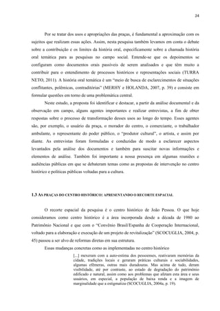 24 
Por se tratar dos usos e apropriações das praças, é fundamental a aproximação com os sujeitos que realizam essas ações. Assim, nesta pesquisa também levamos em conta o debate sobre a contribuição e os limites da história oral, especificamente sobre a chamada história oral temática para as pesquisas no campo social. Entende-se que os depoimentos se configuram como documentos orais passíveis de serem analisados e que têm muito a contribuir para o entendimento de processos históricos e representações sociais (TURRA NETO, 2011). A história oral temática é um “meio de busca de esclarecimentos de situações conflitantes, polêmicas, contraditórias” (MERHY e HOLANDA, 2007, p. 39) e consiste em formular questões em torno de uma problemática central. Neste estudo, a proposta foi identificar e destacar, a partir da análise documental e da observação em campo, alguns agentes importantes e realizar entrevistas, a fim de obter respostas sobre o processo de transformação desses usos ao longo do tempo. Esses agentes são, por exemplo, o usuário da praça, o morador do centro, o comerciante, o trabalhador ambulante, o representante do poder público, o “produtor cultural”, o artista, e assim por diante. As entrevistas foram formuladas e conduzidas de modo a esclarecer aspectos levantados pela análise dos documentos e também para suscitar novas informações e elementos de análise. Também foi importante a nossa presença em algumas reuniões e audiências públicas em que se debateram temas como as propostas de intervenção no centro histórico e políticas públicas voltadas para a cultura. 
1.3 AS PRAÇAS DO CENTRO HISTÓRICO: APRESENTANDO O RECORTE ESPACIAL 
O recorte espacial da pesquisa é o centro histórico de João Pessoa. O que hoje consideramos como centro histórico é a área incorporada desde a década de 1980 ao Patrimônio Nacional e que com o “Convênio Brasil/Espanha de Cooperação Internacional, voltado para a elaboração e execução de um projeto de revitalização” (SCOCUGLIA, 2004, p. 45) passou a ser alvo de reformas diretas em sua estrutura. 
Essas mudanças concretas como as implementadas no centro histórico 
[...] mexeram com a auto-estima dos pessoenses, reativaram memórias da cidade, tradições locais e geraram práticas culturais e sociabilidades, algumas efêmeras, outras mais duradouras. Mas acima de tudo, deram visibilidade, até por contraste, ao estado de degradação do patrimônio edificado e natural, assim como aos problemas que afetam esta área e seus usuários, em especial, a população de baixa renda e a imagem de marginalidade que a estigmatiza (SCOCUGLIA, 2004a, p. 19).  