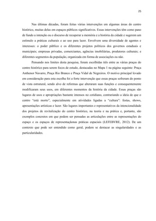 25 
Nas últimas décadas, foram feitas várias intervenções em algumas áreas do centro histórico, muitas delas em espaços públicos significativos. Essas intervenções têm como pano de fundo a intenção ou o discurso de recuperar a memória e a história da cidade e sugerem um estímulo a práticas culturais e ao uso para lazer. Envolvem uma diversidade de agentes e interesses: o poder público e os diferentes projetos políticos dos governos estaduais e municipais; empresas privadas, comerciantes, agências imobiliárias, produtores culturais; e diferentes segmentos da população, organizada em forma de associações ou não. 
Pensando nos limites desta pesquisa, foram escolhidas três entre as várias praças do centro histórico para serem focos de estudo, destacadas no Mapa 1 na página seguinte: Praça Anthenor Navarro, Praça Rio Branco e Praça Vidal de Negreiros. O motivo principal levado em consideração para esta escolha foi a forte intervenção que essas praças sofreram do ponto de vista estrutural, sendo alvo de reformas que alteraram suas funções e consequentemente modificaram seus usos, em diferentes momentos da história da cidade. Essas praças são lugares de usos e apropriações bastante intensos no cotidiano, contrariando a ideia de que o centro “está morto”, especialmente em atividades ligadas a “cultura”: festas, shows, apresentações artísticas e lazer. São lugares importantes e representativos da intencionalidade dos projetos de revitalização do centro histórico, na teoria e na prática e, portanto, são exemplos concretos em que podem ser pensadas as articulações entre as representações do espaço e os espaços de representaçãonas práticas espaciais (LEFEBVRE, 2012). De um contexto que pode ser entendido como geral, podem se destacar as singularidades e as particularidades. 
 