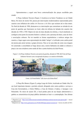 27 
Apresentaremos a seguir uma breve contextualização das praças escolhidas para estudo: 
A Praça Anthenor Navarro (Figura 1) localiza-se no bairro Varadouro ou na Cidade Baixa. No início do século XX, passou por intervenções modernizadoras representadas pelos casarios com influência dos estilos Art Nouveau e Art Déco que resistem até os dias atuais. No final da década de 1990, destacam-se as intervenções que consistiram na retirada de um posto de gasolina que funcionava no local, além da reforma da fachada dos casarios das décadas de 1920 e 1930. Depois de mais de duas décadas da reforma, o local atualmente se configura como ponto de encontro boêmio e cultural, com a presença de bares, casas de show e associações culturais. Por ter mantido as formas arquitetônicas e estéticas antigas dos casarios, o lugar sugere uma representação da cidade “antiga” e é utilizado como cartão postal da mesma para atrair turistas e grupos diversos. Para se ter uma ideia de como essa imagem foi construída e consolidada ao longo desses anos, muitos habitantes da cidade se referem à praça e aos seus arredores como sendo de fato o centro histórico de João Pessoa. 
Figura 1: (A) Praça Anthenor Navarro com posto de gasolina, década de 1990. (B) Vista da Praça Anthenor Navarro com a recuperação da praça e os casarios reformados. 
Fonte: (A) Portal Befter6. (B) Acervo de Zelma Brito7. 
A Praça Rio Branco (Figura 2), antigo Largo do Erário, localizada na Cidade Alta, foi um local importante durante o período colonial, abrigando entre outros prédios e serviços a Casa dos Governadores, o Erário Público, a Casa de Câmara e Cadeia, o Açougue e um Pelourinho. No início do século XX, o local perdeu parte de sua função administrativa e ganhou as características de praça pública destinada ao lazer e a contemplação. Nas últimas 
6 Disponível em <http://www.befter.net/user/crmedeiros/beft/praca-antenor-navarro-joao-pessoa-pb/>. Acesso em julho de 2013. 
7 Disponível em <http://www.geolocation.ws/v/P/26614442/praa-antenor-navarro/en>. Acesso em julho de 2013.  
