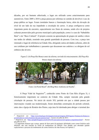 28 
décadas, por ser bastante arborizado, o lugar era utilizado como estacionamento para automóveis. Entre 2009 e 2010 a praça passou por reformas no sentido de devolver o uso de praça pública ao lugar. Foram instalados bancos e iluminação baixa, além da elevação do nível de um lado da rua impedindo a circulação de carros. A praça configura-se como importante ponto de encontro, especialmente nos finais de semana, sendo alvo de projetos culturais promovidos pelo governo municipal e pela população, como é o caso do “Sabadinho Bom” e do “Beco Cultural”. O projeto consiste na apresentação de grupos de samba e choro nas tardes de sábado, reunindo uma grande quantidade de pessoas. Com isso, a praça tem retomado o lugar de referência na Cidade Alta, abrigando outras atividades culturais, além do uso cotidiano por trabalhadores e passantes que descansam nas cadeiras e se abrigam do sol embaixo das árvores. 
Figura 2: (A) Praça Rio Branco antes da reforma, servindo de estacionamento. (B) Praça Rio Branco depois da reforma. 
Fonte: (A) Portal Brasil8. (B) Blog Meio Ambiente da Paraíba9. 
A Praça Vidal de Negreiros10, conhecida como Ponto de Cem Réis (Figura 3), é historicamente importante no contexto da Cidade Alta, sempre marcada pela grande circulação de pessoas. No início do século XX, período em que a cidade passou por intervenções visando sua modernização, foram demolidas construções do período colonial, entre elas a Igreja do Rosário dos Pretos, cuja área foi destinada para abrigar o terminal dos 
8 Disponível em <http://www.brasil.gov.br/imagens/noticias/imagens-2010/agosto/16/praca-rio-branco-e- revitalizada-no-centro-historico-de-joao-pessoa/view>. Acesso em julho de 2013. 
9 Disponível em <http://pmapb.blogspot.com.br/2012/01/joao-pessoa-tem-igrejas-e-arquitetura.html>. Acesso em julho de 2013. 
10 É importante destacar que a praça, apesar de fazer parte do perímetro delimitado como centro histórico pelo IPHAEP, não está inserida no limite de tombamento do IPHAN. Este detalhe será abordado quando explicitarmos o processo de tombamento do centro histórico de João Pessoa, no Capítulo 2.  
