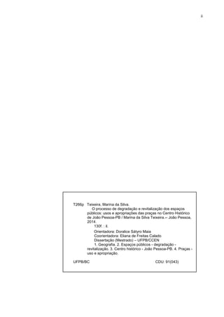 ii 
T266p Teixeira, Marina da Silva. 
O processo de degradação e revitalização dos espaços públicos: usos e apropriações das praças no Centro Histórico de João Pessoa-PB / Marina da Silva Teixeira.-- João Pessoa, 2014. 
130f. : il. 
Orientadora: Doralice Sátyro Maia 
Coorientadora: Eliana de Freitas Calado 
Dissertação (Mestrado) – UFPB/CCEN 
1. Geografia. 2. Espaços públicos - degradação - revitalização. 3. Centro histórico - João Pessoa-PB. 4. Praças - uso e apropriação. 
UFPB/BC CDU: 91(043) 
 