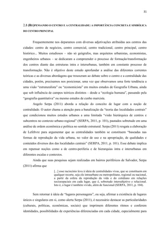31 
2.1 (RE)PENSANDO O CENTRO E A CENTRALIDADE: A IMPORTÂNCIA CONCRETA E SIMBÓLICA DO CENTRO PRINCIPAL 
Frequentemente nos deparamos com diversas adjetivações atribuídas aos centros das cidades: centro de negócios, centro comercial, centro tradicional, centro principal, centro histórico... Muitos estudiosos – não só geógrafos, mas arquitetos urbanistas, economistas, engenheiros urbanos – se dedicaram a compreender o processo de formação/transformação dos centros diante das estruturas intra e interurbanas, também em constante processo de transformação. Não é objetivo deste estudo aprofundar a análise das diferentes correntes teóricas e as diversas abordagens que trouxeram ao debate sobre o centro e a centralidade das cidades, porém, precisamos nos posicionar, uma vez que observamos uma forte tendência a uma visão “estruturalista” ou “economicista” em muitos estudos de Geografia Urbana, ainda que sob influência de campos teóricos distintos – desde a “ecologia humana”, passando pela “geografia quantitativa” ou mesmo estudos de cunho marxista. 
Angelo Serpa (2011) aborda a relação do conceito de lugar com a noção de centralidade. O autor chama a atenção para a banalização da “teoria das localidades centrais” que condicionou muitos estudos urbanos a uma limitada “visão hierárquica de centros e subcentros no contexto urbano-regional” (SERPA, 2011, p. 101), pautados sobretudo em uma análise de ordem econômica e política no sentido estrutural. Serpa (2011) resgata a elaboração de Lefebvre para argumentar que as centralidades também se constituem “baseadas nas formas de reprodução da vida urbana, no valor de uso e na apropriação, de qualidades e conteúdos diversos dos das localidades centrais” (SERPA, 2011, p. 101). Esse debate implica em repensar noções como a de centro-periferia e de hierarquias intra e interurbanas em diferentes escalas e contextos. 
Ainda que suas pesquisas sejam realizadas em bairros periféricos de Salvador, Serpa (2011) afirma que 
[...] esse raciocínio leva à ideia de centralidades vivas, que se constituem em qualquer recorte, seja ele intraurbano ou metropolitano, regional ou nacional, a partir da esfera da reprodução da vida e do cotidiano em relações socioespaciais em cada lugar, que é, sobretudo intersubjetivo e relacional. Isto é, o lugar é também vivido, além de funcional (SERPA, 2011, p. 104). 
Sem retornar à ideia de “lugares personagens”, ou seja, afirmar a existência de lugares únicos e singulares em si, como alerta Serpa (2011), é necessário destacar as particularidades (culturais, políticas, econômicas, sociais) que imprimem diferentes ritmos e conferem identidades, possibilidades de experiências diferenciadas em cada cidade, especialmente para  