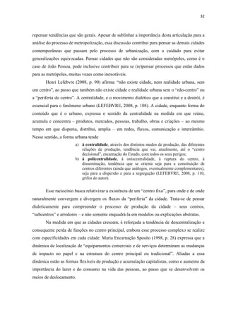 32 
repensar tendências que são gerais. Apesar de sublinhar a importância desta articulação para a análise do processo de metropolização, essa discussão contribui para pensar as demais cidades contemporâneas que passam pelo processo de urbanização, com o cuidado para evitar generalizações equivocadas. Pensar cidades que não são consideradas metrópoles, como é o caso de João Pessoa, pode inclusive contribuir para se (re)pensar processos que estão dados para as metrópoles, muitas vezes como inexoráveis. 
Henri Lefebvre (2008, p. 90) afirma: “não existe cidade, nem realidade urbana, sem um centro”, ao passo que também não existe cidade e realidade urbana sem o “não-centro” ou a “periferia do centro”. A centralidade, e o movimento dialético que a constitui e a destrói, é essencial para o fenômeno urbano (LEFEBVRE, 2008, p. 108). A cidade, enquanto forma do conteúdo que é o urbano, expressa o sentido da centralidade na medida em que reúne, acumula e concentra – produtos, mercados, pessoas, trabalho, obras e criações – ao mesmo tempo em que dispersa, distribui, amplia – em redes, fluxos, comunicação e intercâmbio. Nesse sentido, a forma urbana tende 
a) à centralidade, através dos distintos modos de produção, das diferentes relações de produção, tendência que vai, atualmente, até o “centro decisional”, encarnação do Estado, com todos os seus perigos; 
b) à policentralidade, à oniscentralidade, à ruptura do centro, à disseminação, tendência que se orienta seja para a constituição de centros diferentes (ainda que análogos, eventualmente complementares), seja para a dispersão e para a segregação (LEFEBVRE, 2008, p. 110, grifos do autor). 
Esse raciocínio busca relativizar a existência de um “centro fixo”, para onde e de onde naturalmente convergem e divergem os fluxos da “periferia” da cidade. Trata-se de pensar dialeticamente para compreender o processo de produção da cidade – seus centros, “subcentros” e arredores – e não somente enquadrá-la em modelos ou explicações abstratas. 
Na medida em que as cidades crescem, é reforçada a tendência de descentralização e consequente perda de funções no centro principal, embora esse processo complexo se realize com especificidades em cada cidade. Maria Encarnação Sposito (1998, p. 28) expressa que a dinâmica de localização de “equipamentos comerciais e de serviços determinam as mudanças de impacto no papel e na estrutura do centro principal ou tradicional”. Aliadas a essa dinâmica estão as formas flexíveis de produção e acumulação capitalistas, como o aumento da importância do lazer e do consumo na vida das pessoas, ao passo que se desenvolvem os meios de deslocamento. 
 