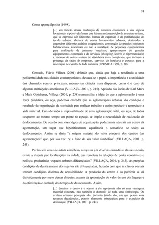 33 
Como aponta Sposito (1998), 
[...] em função dessas mudanças de natureza econômica e das lógicas locacionais é possível afirmar que há uma recomposição da estrutura urbana, que se expressa sob diferentes formas de expansão e de periferização do tecido urbano: abertura de novos loteamentos urbanos, destinados a engendrar diferentes padrões ocupacionais; construção de grandes conjuntos habitacionais, associados ou não a instalação de pequenos equipamentos para realização de consumo imediato; aparecimento de grandes equipamentos comerciais e de serviços (shopping centers e hipermercados) e, mesmo de outros centros de atividades mais complexos, que incluem a presença de sedes de empresas, serviços de hotelaria e espaços para a realização de eventos de toda natureza (SPOSITO, 1998, p. 30). 
Contudo, Flávio Villaça (2001) defende que, ainda que haja a tendência a uma policentralidade nas cidades contemporâneas, destaca-se o papel, a importância e a unicidade dos chamados centros principais, mesmo nas cidades mais dispersas, como é o caso de algumas metrópoles americanas (VILLAÇA, 2001, p. 245). Apoiado nas ideias de Karl Marx e Mark Gottdiener, Villaça (2001, p. 238) compartilha a ideia de que a aglomeração é uma força produtiva, ou seja, podemos entender que as aglomerações urbanas são condição e resultado da organização da sociedade para realizar trabalho e assim produzir e reproduzir a vida material. Considerando a impossibilidade de uma aglomeração total, ou seja, de todos ocuparem ao mesmo tempo um ponto no espaço, se impõe a necessidade de realização de deslocamentos. De acordo com essa lógica de organização, poderíamos abstrair um centro da aglomeração, um lugar que hipoteticamente equalizaria o somatório de todos os deslocamentos. Assim se daria “a origem material do valor concreto dos centros das aglomerações” que, por sua vez, “é a fonte do seu valor simbólico” (VILLAÇA, 2001, p. 241). 
Porém, em uma sociedade complexa, composta por diversas camadas e classes sociais, existe a disputa por localizações na cidade, que remetem às relações de poder econômico e político, produzindo “espaços urbanos diferenciados” (VILLAÇA, 2001, p. 243). As próprias condições de deslocamento dos sujeitos são diferenciadas, fazendo com que as classes sociais tenham condições distintas de acessibilidade. A produção do centro e da periferia se dá dialeticamente por meio dessas disputas, através da apropriação do valor de uso dos lugares e da otimização e controle dos tempos de deslocamento. Assim, 
[...] dominar o centro e o acesso a ele representa não só uma vantagem material concreta, mas também o domínio de toda uma simbologia. Os centros urbanos principais são, portanto (ainda são, em que pesem suas recentes decadências), pontos altamente estratégicos para o exercício da dominação (VILLAÇA, 2001, p. 244). 
 