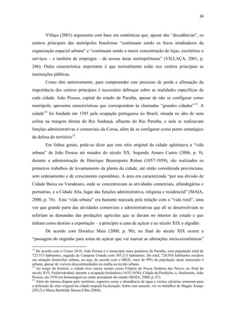34 
Villaça (2001) argumenta com base em estatísticas que, apesar das “decadências”, os centros principais das metrópoles brasileiras “continuam sendo os focos irradiadores da organização espacial urbana” e “continuam sendo a maior concentração de lojas, escritórios e serviços – e também de empregos – de nossas áreas metropolitanas” (VILLAÇA, 2001, p. 246). Outra característica importante é que normalmente estão nos centros principais as instituições públicas. 
Como dito anteriormente, para compreender este processo de perda e afirmação da importância dos centros principais é necessário debruçar sobre as realidades específicas de cada cidade. João Pessoa, capital do estado da Paraíba, apesar de não se configurar como metrópole, apresenta características que correspondem às chamadas “grandes cidades”13. A cidade14 foi fundada em 1585 pela ocupação portuguesa no Brasil, situada no alto de uma colina na margem direita do Rio Sanhauá, afluente do Rio Paraíba, e nela se realizavam funções administrativas e comerciais da Coroa, além de se configurar como ponto estratégico de defesa do território15. 
Em linhas gerais, pode-se dizer que este sítio original da cidade aglutinava a “vida urbana” de João Pessoa até meados do século XX. Segundo Amaro Castro (2006, p. 9), durante a administração de Henrique Beaurepaire Rohan (1857-1859), são realizados os primeiros trabalhos de levantamento da planta da cidade, até então considerada provinciana, sem ordenamento e de crescimento espontâneo. A área era caracterizada “por sua divisão de Cidade Baixa ou Varadouro, onde se concentravam as atividades comerciais, alfandegárias e portuárias, e a Cidade Alta, lugar das funções administrativa, religiosa e residencial” (MAIA, 2000, p. 76). Esta “vida urbana” era bastante marcada pela relação com a “vida rural”, uma vez que grande parte das atividades comerciais e administrativas que ali se desenvolviam se referiam às demandas das produções agrícolas que se davam no interior do estado e que tinham como destino a exportação – a princípio a cana de açúcar e no século XIX o algodão. 
De acordo com Doralice Maia (2000, p. 90), no final do século XIX ocorre a “passagem do engenho para usina de açúcar que vai marcar as alterações sócio-econômicas” 
13 De acordo com o Censo 2010, João Pessoa é o município mais populoso da Paraíba, com população total de 723.515 habitantes, seguida de Campina Grande com 385.213 habitantes. Do total, 720.954 habitantes residem em situação domiciliar urbana, ou seja, de acordo com o IBGE, mais de 99% da população deste município é urbana, apesar de visíveis descontinuidades na malha ou tecido urbano. 
14 Ao longo da história, a cidade teve outros nomes como Filipéia de Nossa Senhora das Neves, no final do século XVI; Frederisksdatd, durante a ocupação holandesa (1635-1654); Cidade da Parahyba; e, finalmente, João Pessoa, em 1930 em homenagem ao então presidente do estado (MAIA, 2000, p. 67). 
15 Além da intensa disputa pelo território, aspectos como a abundância de água e rochas calcárias somaram para a definição do sítio original da cidade naquela localização. Sobre este assunto, ver os trabalhos de Magno Araújo (2012) e Maria Berthilde Moura Filha (2004).  