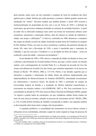 35 
deste período, tendo como um dos resultados a mudança do local de residência das elites agrárias para a cidade, famílias que então passaram a construir e habitar grandes casarios nas imediações do “centro”. Devemos lembrar que também durante o século XIX ocorrem a institucionalização da propriedade da terra com a Lei de Terras de 1850 e a abolição da escravatura, que provocam mudanças profundas na estrutura da sociedade brasileira. A partir de então vão se efetivando mudanças neste centro em termos de incrementos urbanos como arruamento, saneamento e iluminação elétrica, além de esforços no sentido de embelezar a cidade, suas praças e edificações16. A ferrovia, construída em 1880, dinamizou o transporte das cargas em direção ao porto da cidade, localizado na parte baixa do Varadouro às margens do Rio Sanhauá. Porém, em meio às crises econômicas e políticas das primeiras décadas do século XX, entre elas a Revolução de 1930, o porto é transferido para o município de Cabedelo, o que fez com que o Varadouro e o as atividades do Porto do Capim – como era conhecido o porto da cidade – entrassem em decadência17. 
Já nas décadas de 1940 e 1950, nota-se a expansão da cidade em direção ao leste, com a abertura e pavimentação da Avenida Epitácio Pessoa, que liga o centro à praia; em direção sudeste, com o prolongamento da Avenida Pedro II; e a absorção do povoado de Cruz das Armas com abertura da Avenida Cruz das Armas, que constituiu importante via de acesso em direção ao Recife - PE (MAIA, 2000, p. 113-114). Porém, é nas décadas seguintes que se intensifica a expansão e urbanização da cidade, diante das políticas implementadas pela Superintendência do Desenvolvimento do Nordeste (SUDENE), estimulando investimentos em infraestrutura e incentivos fiscais. Na década de 1960, a construção do campus da Universidade Federal da Paraíba e a instalação do Distrito Industrial intensificaram o crescimento nas direções sudeste e sul (ANDRADE, 2007, p. 89). Esse crescimento foi se consolidando na década de 1970, fase áurea do Banco Nacional de Habitação (BNH), quando “se registra o grande índice de construções, em que verdadeiras cidades foram criadas em torno de uma outra já existente, cabendo ao processo de crescimento uni-las” (MAIA, 2000, p. 115). O então distrito litorâneo de Tambaú é incorporado à cidade e sua expansão também se dá avançando sobre áreas rurais e antigas vilas de pescadores. 
A expansão periférica e a consolidação dos loteamentos em novos bairros criaram e reforçaram novas centralidades, alterando o papel do centro original ao longo do processo de 
16 Para maior aprofundamento sobre as transformações na cidade nesse período, ver as pesquisas de Nirvana Sá (2009) e Fernanda Alves (2009) que tratam das repercussões do Movimento Higienista em João Pessoa no início do século XX. 
17 Para mais detalhes sobre o complexo processo de transferência do porto e as consequências para o Varadouro e a cidade, ver a pesquisa de Vera Araújo (2006).  