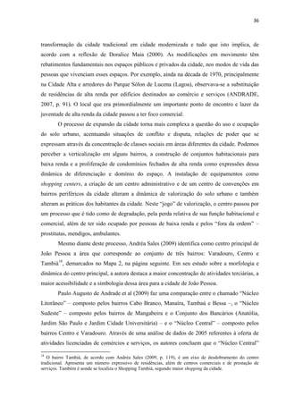 36 
transformação da cidade tradicional em cidade modernizada e tudo que isto implica, de acordo com a reflexão de Doralice Maia (2000). As modificações em movimento têm rebatimentos fundamentais nos espaços públicos e privados da cidade, nos modos de vida das pessoas que vivenciam esses espaços. Por exemplo, ainda na década de 1970, principalmente na Cidade Alta e arredores do Parque Sólon de Lucena (Lagoa), observava-se a substituição de residências de alta renda por edifícios destinados ao comércio e serviços (ANDRADE, 2007, p. 91). O local que era primordialmente um importante ponto de encontro e lazer da juventude de alta renda da cidade passou a ter foco comercial. 
O processo de expansão da cidade torna mais complexa a questão do uso e ocupação do solo urbano, acentuando situações de conflito e disputa, relações de poder que se expressam através da concentração de classes sociais em áreas diferentes da cidade. Podemos perceber a verticalização em alguns bairros, a construção de conjuntos habitacionais para baixa renda e a proliferação de condomínios fechados de alta renda como expressões dessa dinâmica de diferenciação e domínio do espaço. A instalação de equipamentos como shopping centers, a criação de um centro administrativo e de um centro de convenções em bairros periféricos da cidade alteram a dinâmica de valorização do solo urbano e também alteram as práticas dos habitantes da cidade. Neste “jogo” de valorização, o centro passou por um processo que é tido como de degradação, pela perda relativa de sua função habitacional e comercial, além de ter sido ocupado por pessoas de baixa renda e pelos “fora da ordem” – prostitutas, mendigos, ambulantes. 
Mesmo diante deste processo, Andréa Sales (2009) identifica como centro principal de João Pessoa a área que corresponde ao conjunto de três bairros: Varadouro, Centro e Tambiá18, demarcados no Mapa 2, na página seguinte. Em seu estudo sobre a morfologia e dinâmica do centro principal, a autora destaca a maior concentração de atividades terciárias, a maior acessibilidade e a simbologia dessa área para a cidade de João Pessoa. 
Paulo Augusto de Andrade et al (2009) faz uma comparação entre o chamado “Núcleo Litorâneo” – composto pelos bairros Cabo Branco, Manaíra, Tambaú e Bessa –, o “Núcleo Sudeste” – composto pelos bairros de Mangabeira e o Conjunto dos Bancários (Anatólia, Jardim São Paulo e Jardim Cidade Universitária) – e o “Núcleo Central” – composto pelos bairros Centro e Varadouro. Através de uma análise de dados de 2005 referentes à oferta de atividades licenciadas de comércios e serviços, os autores concluem que o “Núcleo Central” 
18 O bairro Tambiá, de acordo com Andréa Sales (2009, p. 119), é um eixo de desdobramento do centro tradicional. Apresenta um número expressivo de residências, além de centros comerciais e de prestação de serviços. Também é aonde se localiza o Shopping Tambiá, segundo maior shopping da cidade.  