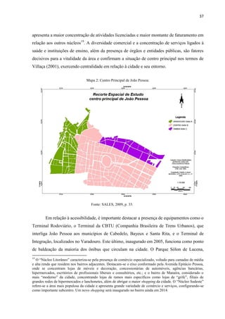 37 
apresenta a maior concentração de atividades licenciadas e maior montante de faturamento em relação aos outros núcleos19. A diversidade comercial e a concentração de serviços ligados à saúde e instituições de ensino, além da presença de órgãos e entidades públicas, são fatores decisivos para a vitalidade da área e confirmam a situação de centro principal nos termos de Villaça (2001), exercendo centralidade em relação à cidade e seu entorno. 
Mapa 2: Centro Principal de João Pessoa. 
Fonte: SALES, 2009, p. 33. 
Em relação à acessibilidade, é importante destacar a presença de equipamentos como o Terminal Rodoviário, o Terminal da CBTU (Companhia Brasileira de Trens Urbanos), que interliga João Pessoa aos municípios de Cabedelo, Bayeux e Santa Rita, e o Terminal de Integração, localizados no Varadouro. Este último, inaugurado em 2005, funciona como ponto de baldeação da maioria dos ônibus que circulam na cidade. O Parque Sólon de Lucena, 
19 O “Núcleo Litorâneo” caracteriza-se pela presença de comércio especializado, voltado para camadas de média e alta renda que residem nos bairros adjacentes. Destacam-se o eixo conformado pela Avenida Epitácio Pessoa, onde se concentram lojas de móveis e decoração, concessionárias de automóveis, agências bancárias, hipermercados, escritórios de profissionais liberais e consultórios, etc.; e o bairro de Manaíra, considerado o mais “moderno” da cidade, concentrando lojas de ramos mais específicos como lojas de “grife”, filiais de grandes redes de hipermercados e lanchonetes, além de abrigar o maior shopping da cidade. O “Núcleo Sudeste” refere-se a área mais populosa da cidade e apresenta grande variedade de comércio e serviços, configurando-se como importante subcentro. Um novo shopping será inaugurado no bairro ainda em 2014.  