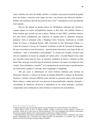 38 
marco simbólico do centro da cidade, também se configura como ponto de parada de grande parte dos ônibus e funciona como espaço de lazer, com barracas que oferecem comidas e bebidas, som mecânico, além de uma pista de skate e bmx20, utilizada por jovens que praticam esses esportes. 
Deve-se dar atenção ao grande número de trabalhadores informais que circulam e ocupam espaços no centro, principalmente durante os dias úteis, mas também durante as festas noturnas que ocorrem nas ruas e praças. Durante os anos 2000, a prefeitura realocou boa parte desses trabalhadores que ocupavam as calçadas para os chamados shoppings populares. Entre os principais estão o Shopping Centro Terceirão, localizado na Avenida Duque de Caxias, o Shopping Popular 4400, localizado na Rua Beaurepaire Rohan, e o Centro de Comércio e Serviço do Varadouro, localizado ao lado do Terminal de Integração. Há uma convivência e uma concorrência – aparentemente harmoniosa, mas longe de não ser conflituosa – entre a formalidade e informalidade21. É comum, por exemplo, encontrar uma série de vendedores de óculos no calçadão do viaduto sobre a Avenida Miguel Couto, local que concentra muitas lojas de ótica, ou encontrar vendedores de bolsas e bijuterias na Rua Santo Elias, local que concentra lojas de acessórios femininos, de roupas e de artigos de mesa e banho. Esses ambulantes e camelôs22, ao se apropriarem da rua, provocam o questionamento dos limites entre o público e o privado, entre a legalidade e a ilegalidade. 
Não por acaso as delimitações de centro histórico definidas pelo Instituto do Patrimônio Histórico e Artístico do Estado da Paraíba (IPHAEP) e Instituto do Patrimônio Histórico e Artístico Nacional (IPHAN) estão inseridas no perímetro deste centro principal. Muito embora a cidade passe por esse processo de descentralização, expansão, formação e consolidação de subcentros, destaca-se a importância de seu centro principal e queremos compreender como a definição do centro histórico se relaciona com essa dinâmica. 
20 Esporte praticado com uma bicicleta especial, em que elementos da rua são utilizados como obstáculo. 
21 Milton Santos (1979), na obra “O espaço dividido”, elabora a teoria dos circuitos superior e inferior da economia. Apesar de ter sido escrita no final da década de 1970, essa abordagem traz elementos interessantes para pensar a relação dialética entre comércio formal e informal nas cidades brasileiras. 
22 Alessandra Moura, Artur Maia e Janaína Bechler (2013) apontam a diferença entre os ambulantes, que seriam aqueles trabalhadores que se deslocam pela cidade portando sua mercadoria, e os camelôs, que se mantêm durante um intervalo de tempo em algum espaço da cidade.  