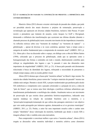 39 
2.2 A VALORIZAÇÃO DO PASSADO NA CONSTRUÇÃO DO PRESENTE: A IMPORTÂNCIA DOS CENTROS HISTÓRICOS 
Mauricio Abreu (2011) discute a recente valorização do passado das cidades, que pode ser percebida através dos atuais discursos e projetos de restauração, preservação e revitalização que aparecem em diversas cidades brasileiras, inclusive João Pessoa. O autor recorre a pensadores que trataram do assunto, como Jacques Le Goff e Duvignaud, destacando a influência das transformações que ocorreram nas últimas décadas (durante o chamado processo de globalização) neste crescente movimento de dar importância à memória. As reflexões teóricas sobre esse “momento de mudança” ou “momento de ruptura” – a globalização –, apesar de diversas e às vezes contrárias, apontam “para o tempo como a categoria de análise fundamental para a compreensão do momento atual” (ABREU, 2011, p. 21). Abreu põe o foco na discussão sobre o espaço, em diálogo com a obra de Milton Santos (1994), colocando que o processo de globalização, ainda que se apresente como a homogeneização das formas e conteúdos em todo o mundo, dialeticamente contribui para reforçar as singularidades dos lugares e que “o passado é uma das dimensões mais importantes da singularidade” (ABREU, 2011, p. 21). A busca pelo passado está diretamente relacionada à busca da identidade dos lugares, reforçando a necessidade de pensarmos a relação tempo-espaço, entre as escalas global e local. 
Abreu (2011) destaca que a busca pela “memória urbana” no Brasil é algo recente. Na maioria das cidades brasileiras, pouco restou dos “vestígios materiais do passado” mesmo nas cidades mais antigas. Durante o século XIX, o projeto modernizador que perdurou pelo século XX simbolizava o rompimento com o passado colonizador e a projeção do novo, a ideia de “país do futuro”, que se tornou uma forte ideologia e justificou reformas urbanísticas que transformaram profundamente a morfologia das cidades. Atualmente nota-se um movimento de preservação do que resistiu desse patrimônio histórico-arquitetônico, indicando uma suposta mudança na relação da sociedade brasileira com a memória, e a “preservação/recuperação/restauração do que sobrou das paisagens anteriores é um objetivo que vem sendo perseguido por inúmeros agentes, destacando-se aí os governos municipais” (ABREU, 2011, p. 23). Porém, o autor faz uma importante ressalva sobre o caráter nem sempre “identitário” dessa valorização da memória, lembrando que desde o século XIX a imagem urbana é tida e vendida como uma mercadoria. 
Para compreender e conceituar melhor o que seria a “memória urbana”, Abreu (2011) resgata as discussões sobre memória individual e memória coletiva como elementos  