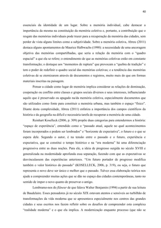 40 
essenciais da identidade de um lugar. Sobre a memória individual, cabe destacar a importância da mesma na constituição da memória coletiva e, portanto, a contribuição que o resgate das memórias individuais pode trazer para a recuperação da memória das cidades, sem perder de vista alguns limites como a subjetividade. Sobre a memória coletiva, Abreu (2011) destaca alguns apontamentos de Maurice Halbwachs (1990): a necessidade de uma ancoragem objetiva das memórias compartilhadas, que seria a relação da memória com o “quadro espacial” a que ela se refere; o entendimento de que as memórias coletivas estão em constante transformação; o destaque aos “momentos de ruptura” que provocam a “quebra de tradição” e tem o poder de redefinir o quadro social das memórias coletivas; e a tendência das memórias coletivas de se eternizarem através de documentos e registros, muito mais do que em formas materiais inscritas na paisagem. 
Pensar a cidade como lugar de memória implica considerar as relações de dominação, cooperação ou conflito entre classes e grupos sociais diversos e seus interesses, influenciando aquilo que é preservado ou apagado na/da memória coletiva, especialmente documentos que são utilizados como fonte para constituir a memória urbana, mas também o espaço “físico”. Diante desta complexidade, Abreu (2011) enfatiza a importância dos campos científicos da história e da geografia na difícil e necessária tarefa de recuperar a memória de uma cidade. 
Reinhart Koselleck (2006, p. 309) propõe duas categorias para entendermos a história: “espaço de experiência”, entendido como o “passado atual, aquele no qual acontecimentos foram incorporados e podem ser lembrados” e “horizonte de expectativa”, o futuro e o que se espera dele. Segundo o autor, é na tensão entre o passado e o futuro, experiência e expectativa, que se constitui o tempo histórico e na “era moderna” há uma diferenciação progressiva entre as duas noções. Para ele, a ideia de progresso surgida no século XVIII e generalizada na modernidade aprofunda essa separação, fazendo com que as expectativas se desvinculassem das experiências anteriores. “Um futuro portador de progresso modifica também o valor histórico do passado” (KOSELLECK, 2006, p. 319), ou seja, o futuro que representa o novo deve ser único e melhor que o passado. Talvez essa elaboração teórica nos ajude a compreender muitas ações que se dão no espaço das cidades contemporâneas, tanto no sentido de impor o novo quanto de preservar o antigo. 
Lembramo-nos do flâneur de que falava Walter Benjamin (1994) a partir de sua leitura de Baudelaire. Esses pensadores já no século XIX estavam atentos e sensíveis ao turbilhão de transformações da vida moderna que se apresentava especialmente nos centros das grandes cidades e seus escritos nos fazem refletir sobre os desafios de compreender esta complexa “realidade moderna” e o que ela implica. A modernização enquanto processo (que não se  