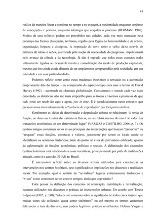 41 
realiza de maneira linear e contínua no tempo e no espaço), a modernidade enquanto conjunto de concepções e práticas, enquanto ideologia que respalda o processo (BERMAN, 1986). Muitos de seus reflexos podem ser percebidos nas cidades, cada vez mais marcadas pela presença das formas planejadas, retilíneas, regidas pela lógica da funcionalidade e de ordem, organização, limpeza e disciplina. A imposição do novo sobre o velho dá-se através de embates de ideias e ações, justificada pela noção da necessidade do progresso, impulsionada pelo avanço da ciência e da tecnologia. Já não é segredo que todos esses aspectos estão intimamente ligados ao desenvolvimento e consolidação do modo de produção capitalista, mesmo que isto ainda esteja distante de ser amplamente compreendido pela sociedade, em sua totalidade e em suas particularidades. 
Podemos refletir sobre como essas mudanças trouxeram a sensação ou a aceleração propriamente dita do tempo – ou compressão do espaço-tempo para usar o termo de David Harvey (1992) – acentuada na chamada globalização. Constatamos o mundo cada vez mais conectado, as distâncias não são mais empecilho para as trocas e vivemos a promessa de que tudo pode ser resolvido aqui e agora, just in time. E é paradoxalmente neste contexto que presenciamos mais intensamente a “carência de experiência” que Benjamin alertava. 
Geralmente as ideias de deterioração e degradação urbana se relacionam “à perda de função, ao dano ou à ruína das estruturas físicas, ou ao rebaixamento do nível de valor das transações econômicas de um determinado lugar” (VARGAS e CASTILHO, 2006, p. 3). Os centros antigos costumam ser os alvos principais das intervenções que buscam “preservar” ou “resgatar” essas funções, estruturas e valores, justamente por serem os locais aonde se identificam os acúmulos históricos, tanto do ponto de vista do patrimônio edificado, quanto da aglomeração de funções econômicas, políticas e sociais. A delimitação dos chamados centros históricos está relacionada a essas iniciativas, principalmente por parte de instituições estatais, como é o caso do IPHAN no Brasil. 
É interessante refletir sobre os diversos termos utilizados para caracterizar as intervenções nos centros históricos, seus significados e implicações nos discursos e realidades locais. Por exemplo, qual o sentido de “revitalizar” lugares extremamente dinâmicos e “vivos” como costumam ser os centros antigos, ainda que degradados? 
Cabe pensar na definição dos conceitos de renovação, reabilitação e revitalização, bastante utilizados nos discursos e práticas de intervenções urbanas. De acordo com Teresa Salgueiro (1992, p. 390), “não existe consenso sobre o significado de todos esses termos, que muitas vezes são utilizados quase como sinônimos” ou até mesmo os termos costumam diferenciar o tom do discurso, mas podem legitimar práticas semelhantes. Heliana Vargas e  