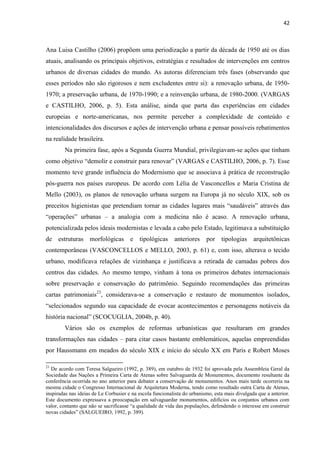 42 
Ana Luisa Castilho (2006) propõem uma periodização a partir da década de 1950 até os dias atuais, analisando os principais objetivos, estratégias e resultados de intervenções em centros urbanos de diversas cidades do mundo. As autoras diferenciam três fases (observando que esses períodos não são rigorosos e nem excludentes entre si): a renovação urbana, de 1950- 1970; a preservação urbana, de 1970-1990; e a reinvenção urbana, de 1980-2000. (VARGAS e CASTILHO, 2006, p. 5). Esta análise, ainda que parta das experiências em cidades europeias e norte-americanas, nos permite perceber a complexidade de conteúdo e intencionalidades dos discursos e ações de intervenção urbana e pensar possíveis rebatimentos na realidade brasileira. 
Na primeira fase, após a Segunda Guerra Mundial, privilegiavam-se ações que tinham como objetivo “demolir e construir para renovar” (VARGAS e CASTILHO, 2006, p. 7). Esse momento teve grande influência do Modernismo que se associava à prática de reconstrução pós-guerra nos países europeus. De acordo com Lélia de Vasconcellos e Maria Cristina de Mello (2003), os planos de renovação urbana surgem na Europa já no século XIX, sob os preceitos higienistas que pretendiam tornar as cidades lugares mais “saudáveis” através das “operações” urbanas – a analogia com a medicina não é acaso. A renovação urbana, potencializada pelos ideais modernistas e levada a cabo pelo Estado, legitimava a substituição de estruturas morfológicas e tipológicas anteriores por tipologias arquitetônicas contemporâneas (VASCONCELLOS e MELLO, 2003, p. 61) e, com isso, alterava o tecido urbano, modificava relações de vizinhança e justificava a retirada de camadas pobres dos centros das cidades. Ao mesmo tempo, vinham à tona os primeiros debates internacionais sobre preservação e conservação do patrimônio. Seguindo recomendações das primeiras cartas patrimoniais23, considerava-se a conservação e restauro de monumentos isolados, “selecionados segundo sua capacidade de evocar acontecimentos e personagens notáveis da história nacional” (SCOCUGLIA, 2004b, p. 40). 
Vários são os exemplos de reformas urbanísticas que resultaram em grandes transformações nas cidades – para citar casos bastante emblemáticos, aquelas empreendidas por Haussmann em meados do século XIX e início do século XX em Paris e Robert Moses 
23 De acordo com Teresa Salgueiro (1992, p. 389), em outubro de 1932 foi aprovada pela Assembleia Geral da Sociedade das Nações a Primeira Carta de Atenas sobre Salvaguarda de Monumentos, documento resultante da conferência ocorrida no ano anterior para debater a conservação de monumentos. Anos mais tarde ocorreria na mesma cidade o Congresso Internacional de Arquitetura Moderna, tendo como resultado outra Carta de Atenas, inspiradas nas ideias de Le Corbusier e na escola funcionalista do urbanismo, esta mais divulgada que a anterior. Este documento expressava a preocupação em salvaguardar monumentos, edifícios ou conjuntos urbanos com valor, contanto que não se sacrificasse “a qualidade de vida das populações, defendendo o interesse em construir novas cidades” (SALGUEIRO, 1992, p. 389).  