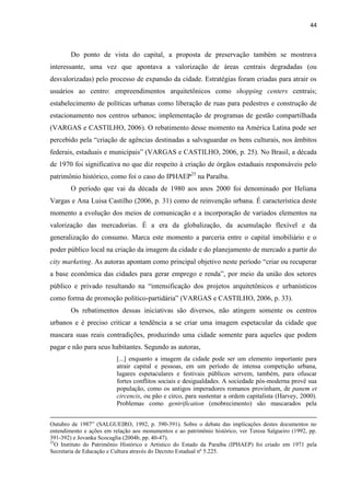 44 
Do ponto de vista do capital, a proposta de preservação também se mostrava interessante, uma vez que apontava a valorização de áreas centrais degradadas (ou desvalorizadas) pelo processo de expansão da cidade. Estratégias foram criadas para atrair os usuários ao centro: empreendimentos arquitetônicos como shopping centers centrais; estabelecimento de políticas urbanas como liberação de ruas para pedestres e construção de estacionamento nos centros urbanos; implementação de programas de gestão compartilhada (VARGAS e CASTILHO, 2006). O rebatimento desse momento na América Latina pode ser percebido pela “criação de agências destinadas a salvaguardar os bens culturais, nos âmbitos federais, estaduais e municipais” (VARGAS e CASTILHO, 2006, p. 25). No Brasil, a década de 1970 foi significativa no que diz respeito à criação de órgãos estaduais responsáveis pelo patrimônio histórico, como foi o caso do IPHAEP25 na Paraíba. 
O período que vai da década de 1980 aos anos 2000 foi denominado por Heliana Vargas e Ana Luisa Castilho (2006, p. 31) como de reinvenção urbana. É característica deste momento a evolução dos meios de comunicação e a incorporação de variados elementos na valorização das mercadorias. É a era da globalização, da acumulação flexível e da generalização do consumo. Marca este momento a parceria entre o capital imobiliário e o poder público local na criação da imagem da cidade e do planejamento de mercado a partir do city marketing. As autoras apontam como principal objetivo neste período “criar ou recuperar a base econômica das cidades para gerar emprego e renda”, por meio da união dos setores público e privado resultando na “intensificação dos projetos arquitetônicos e urbanísticos como forma de promoção político-partidária” (VARGAS e CASTILHO, 2006, p. 33). 
Os rebatimentos dessas iniciativas são diversos, não atingem somente os centros urbanos e é preciso criticar a tendência a se criar uma imagem espetacular da cidade que mascara suas reais contradições, produzindo uma cidade somente para aqueles que podem pagar e não para seus habitantes. Segundo as autoras, 
[...] enquanto a imagem da cidade pode ser um elemento importante para atrair capital e pessoas, em um período de intensa competição urbana, lugares espetaculares e festivais públicos servem, também, para ofuscar fortes conflitos sociais e desigualdades. A sociedade pós-moderna provê sua população, como os antigos imperadores romanos provinham, de panem et circencis, ou pão e circo, para sustentar a ordem capitalista (Harvey, 2000). Problemas como gentrification (enobrecimento) são mascarados pela 
Outubro de 1987” (SALGUEIRO, 1992, p. 390-391). Sobre o debate das implicações destes documentos no entendimento e ações em relação aos monumentos e ao patrimônio histórico, ver Teresa Salgueiro (1992, pp. 391-392) e Jovanka Scocuglia (2004b, pp. 40-47). 
25O Instituto do Patrimônio Histórico e Artístico do Estado da Paraíba (IPHAEP) foi criado em 1971 pela Secretaria de Educação e Cultura através do Decreto Estadual nº 5.225.  