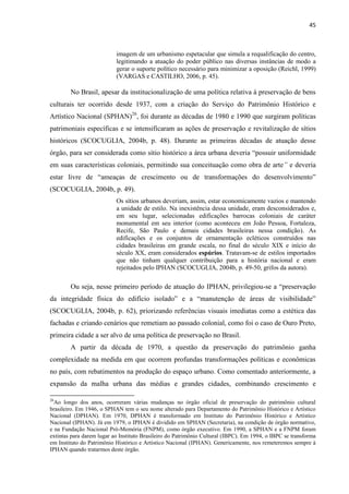45 
imagem de um urbanismo espetacular que simula a requalificação do centro, legitimando a atuação do poder público nas diversas instâncias de modo a gerar o suporte político necessário para minimizar a oposição (Reichl, 1999) (VARGAS e CASTILHO, 2006, p. 45). 
No Brasil, apesar da institucionalização de uma política relativa à preservação de bens culturais ter ocorrido desde 1937, com a criação do Serviço do Patrimônio Histórico e Artístico Nacional (SPHAN)26, foi durante as décadas de 1980 e 1990 que surgiram políticas patrimoniais específicas e se intensificaram as ações de preservação e revitalização de sítios históricos (SCOCUGLIA, 2004b, p. 48). Durante as primeiras décadas de atuação desse órgão, para ser considerada como sítio histórico a área urbana deveria “possuir uniformidade em suas características coloniais, permitindo sua conceituação como obra de arte” e deveria estar livre de “ameaças de crescimento ou de transformações do desenvolvimento” (SCOCUGLIA, 2004b, p. 49). 
Os sítios urbanos deveriam, assim, estar economicamente vazios e mantendo a unidade de estilo. Na inexistência dessa unidade, eram desconsiderados e, em seu lugar, selecionadas edificações barrocas coloniais de caráter monumental em seu interior (como aconteceu em João Pessoa, Fortaleza, Recife, São Paulo e demais cidades brasileiras nessa condição). As edificações e os conjuntos de ornamentação ecléticos construídos nas cidades brasileiras em grande escala, no final do século XIX e início do século XX, eram considerados espúrios. Tratavam-se de estilos importados que não tinham qualquer contribuição para a história nacional e eram rejeitados pelo IPHAN (SCOCUGLIA, 2004b, p. 49-50, grifos da autora). 
Ou seja, nesse primeiro período de atuação do IPHAN, privilegiou-se a “preservação da integridade física do edifício isolado” e a “manutenção de áreas de visibilidade” (SCOCUGLIA, 2004b, p. 62), priorizando referências visuais imediatas como a estética das fachadas e criando cenários que remetiam ao passado colonial, como foi o caso de Ouro Preto, primeira cidade a ser alvo de uma política de preservação no Brasil. 
A partir da década de 1970, a questão da preservação do patrimônio ganha complexidade na medida em que ocorrem profundas transformações políticas e econômicas no país, com rebatimentos na produção do espaço urbano. Como comentado anteriormente, a expansão da malha urbana das médias e grandes cidades, combinando crescimento e 
26Ao longo dos anos, ocorreram várias mudanças no órgão oficial de preservação do patrimônio cultural brasileiro. Em 1946, o SPHAN tem o seu nome alterado para Departamento do Patrimônio Histórico e Artístico Nacional (DPHAN). Em 1970, DPHAN é transformado em Instituto do Patrimônio Histórico e Artístico Nacional (IPHAN). Já em 1979, o IPHAN é dividido em SPHAN (Secretaria), na condição de órgão normativo, e na Fundação Nacional Pró-Memória (FNPM), como órgão executivo. Em 1990, a SPHAN e a FNPM foram extintas para darem lugar ao Instituto Brasileiro do Patrimônio Cultural (IBPC). Em 1994, o IBPC se transforma em Instituto do Patrimônio Histórico e Artístico Nacional (IPHAN). Genericamente, nos remeteremos sempre à IPHAN quando tratarmos deste órgão.  